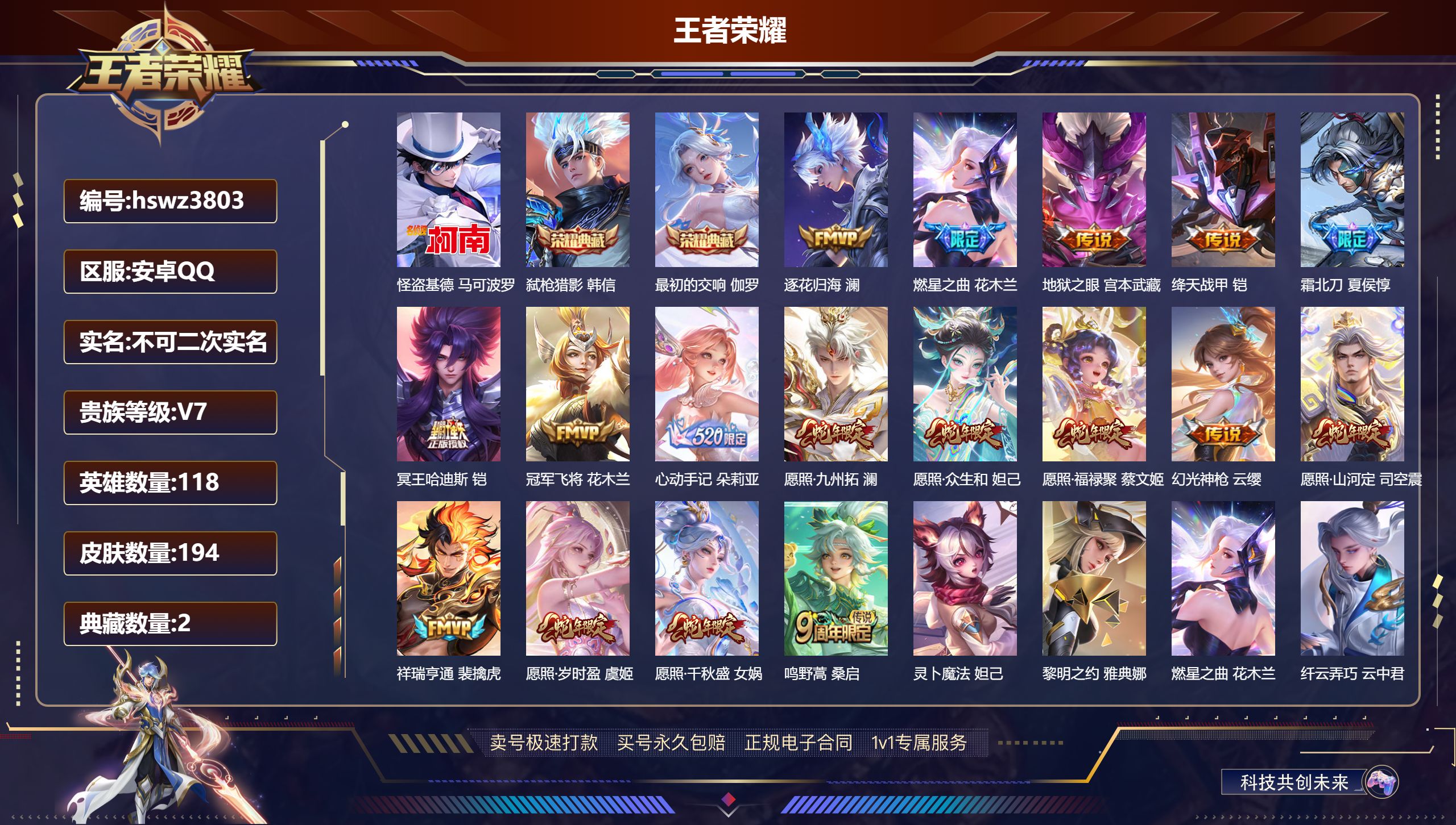 王者荣耀账号安卓QQhswz3803 安卓QQ/ 194皮肤/ 118英雄 
【6 稀有英雄】嬴政,不知火舞,橘右京,娜可露露,韩信,赵云,
【1 珍品传说】怪盗基德 马可波罗,
【2 典藏皮肤】弑枪猎影 韩信