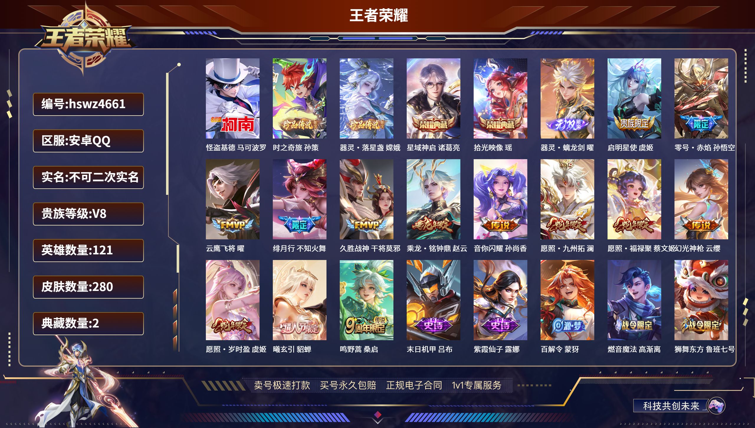 王者荣耀账号安卓QQhswz4661  安卓QQ/ 280皮肤/ 121英雄 
【7 稀有英雄】不知火舞,橘右京,夏洛特,娜可露露,韩信,艾琳,赵云,
【3 珍品传说】怪盗基德 马可波罗,时之奇旅 孙策,器灵·