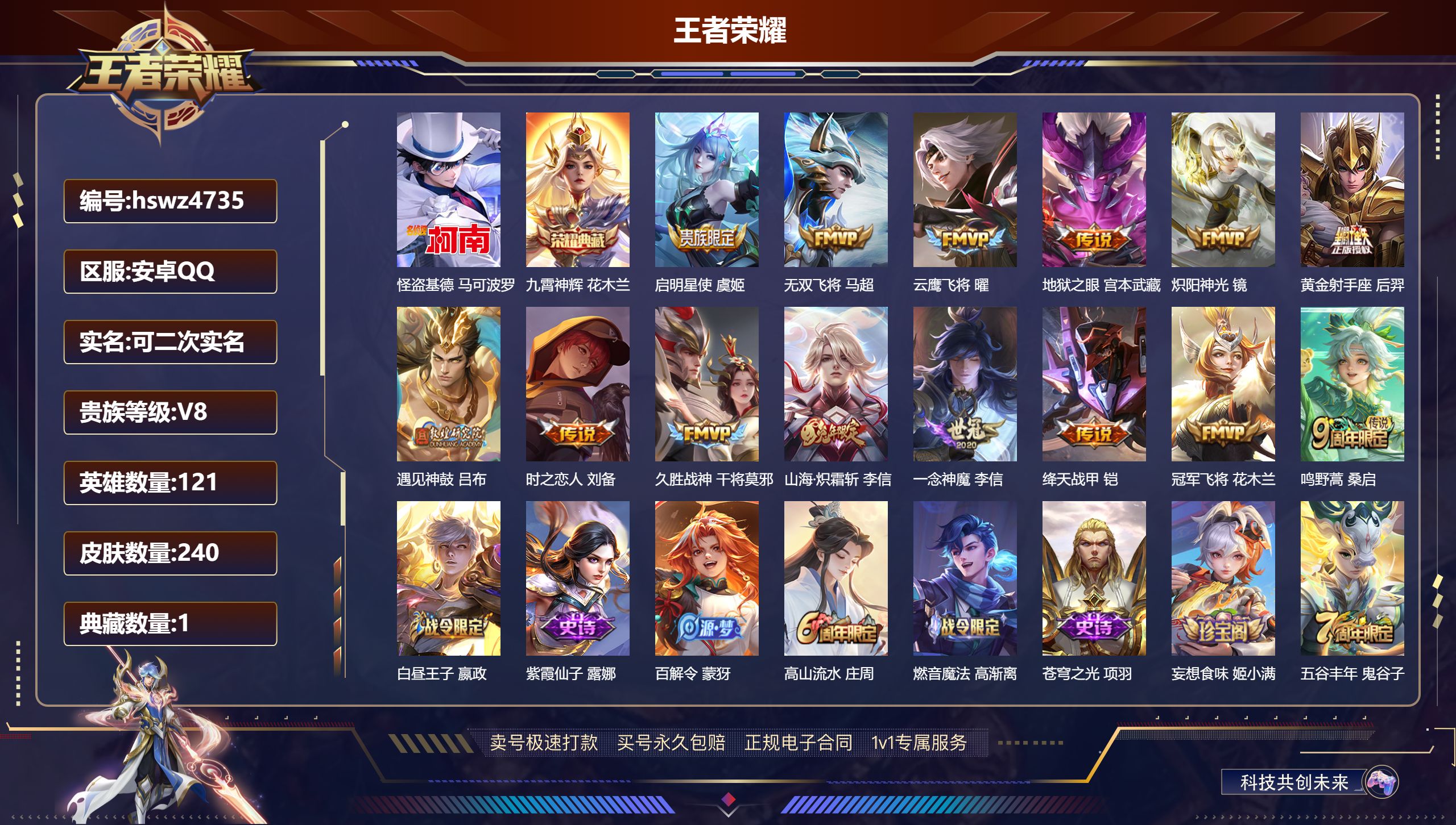 王者荣耀账号安卓QQhswz4735安卓QQ/ 240皮肤/ 121英雄 V8
【8 稀有英雄】嬴政,不知火舞,橘右京,夏洛特,娜可露露,韩信,艾琳,赵云,
【1 珍品传说】怪盗基德 马可波罗,
【1 典藏皮肤