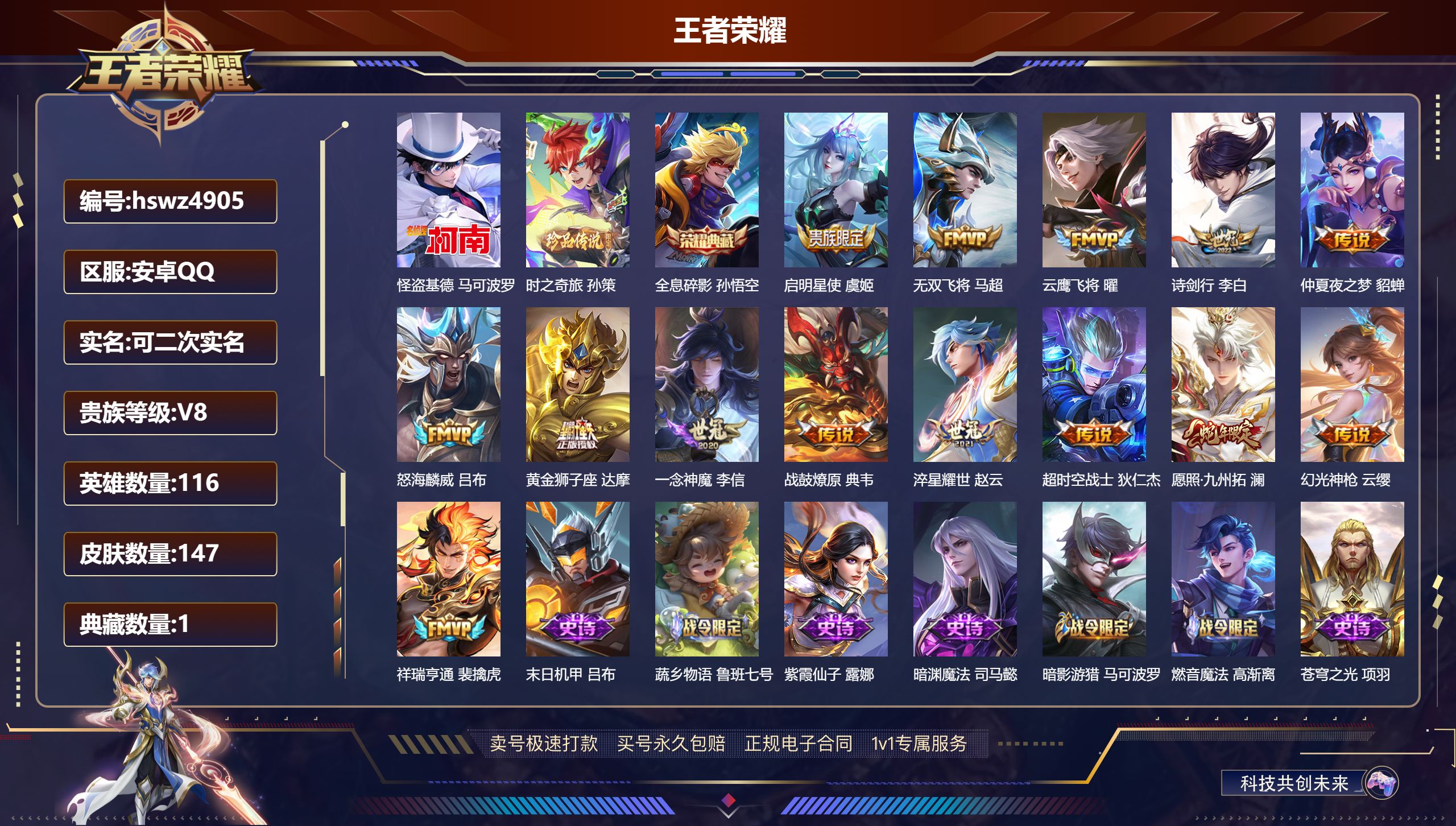 王者荣耀账号安卓QQhswz4905 安卓QQ/ 147皮肤/ 116英雄 V8
【4 稀有英雄】橘右京,夏洛特,韩信,赵云,
【2 珍品传说】怪盗基德 马可波罗,时之奇旅 孙策,
【1 典藏皮肤】全息碎影 孙