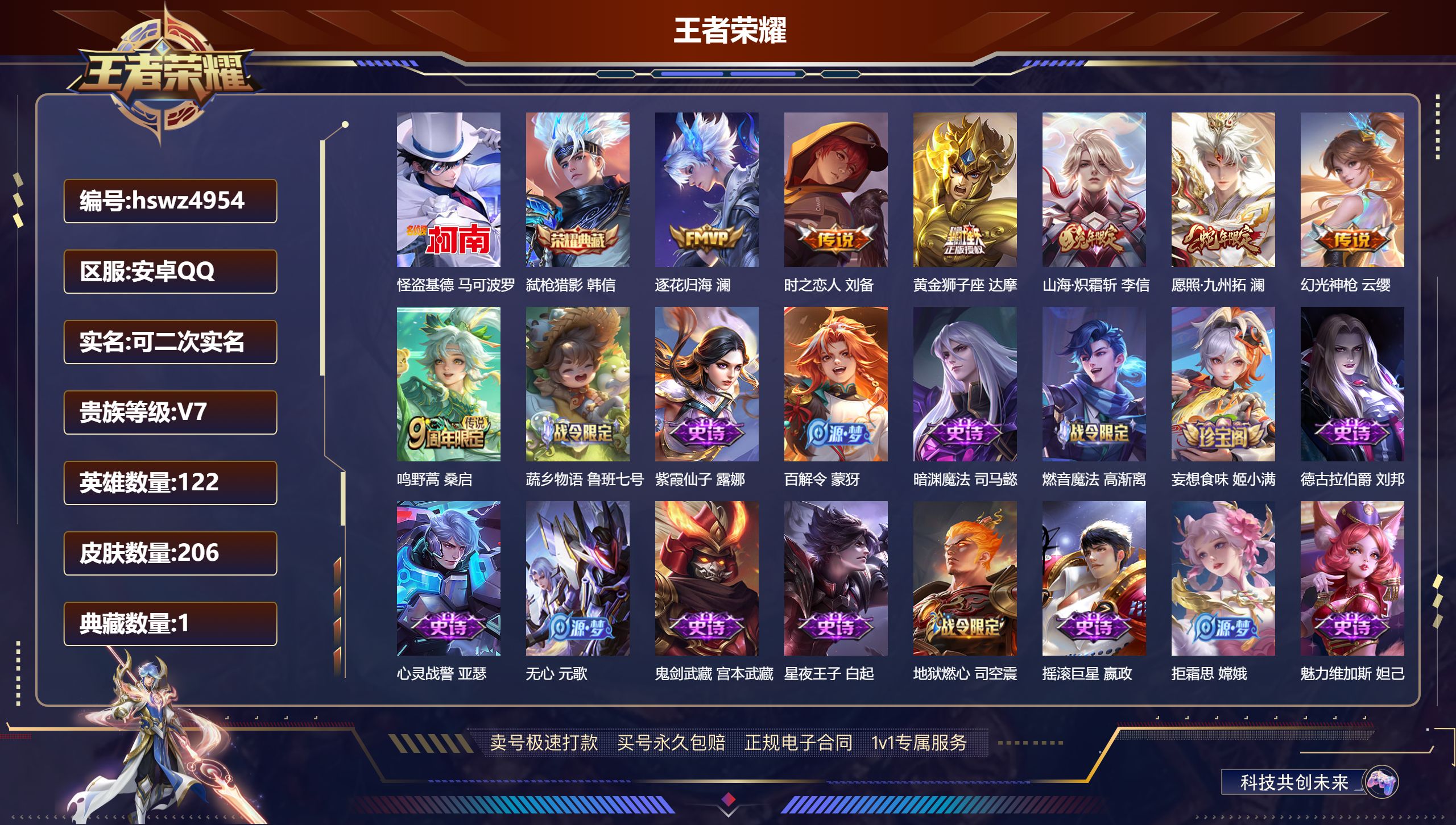王者荣耀账号安卓QQhswz4954 安卓QQ/ 206皮肤/ 122英雄 V7
【8 稀有英雄】嬴政,不知火舞,橘右京,夏洛特,娜可露露,韩信,艾琳,赵云,
【1 珍品传说】怪盗基德 马可波罗,
【1 典藏皮