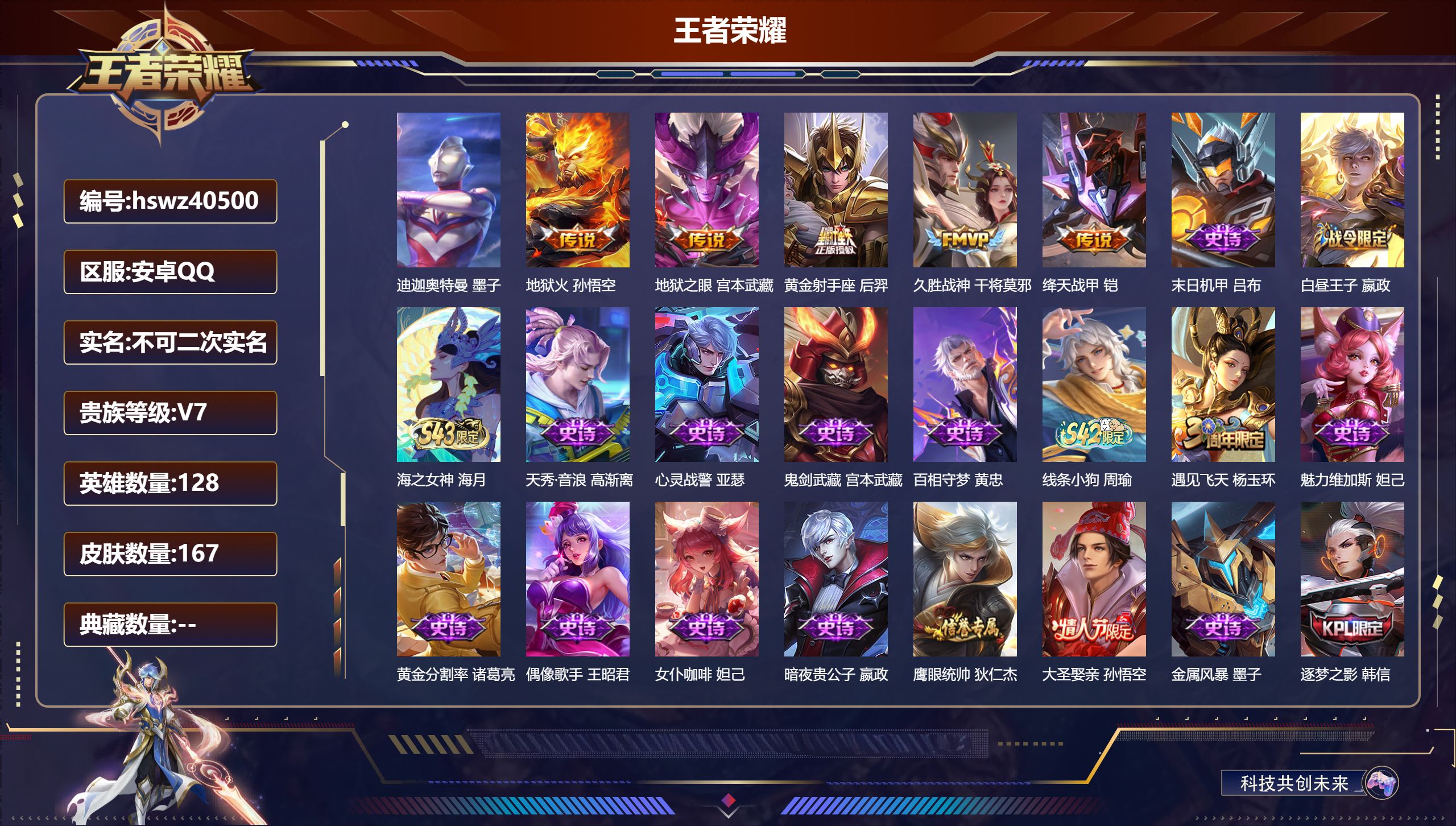 PX_2968034-Q/V5/尊贵铂金/167皮肤/128英雄/0典藏/0珍品无双/0无双/1珍品传说/5传说/37史诗/8稀有英雄
【1 珍品传说】迪迦奥特曼 墨子,
【5 传说皮肤】地狱火 孙悟空,地狱之眼 宫本武藏,黄金射手座 后羿,久胜战神 干将莫邪,绛天战甲 铠,
【37 史诗皮肤】末日机甲 吕布,白昼王子 嬴政,海之女神 海月,天秀·音浪 高渐离,心灵战警 亚瑟,