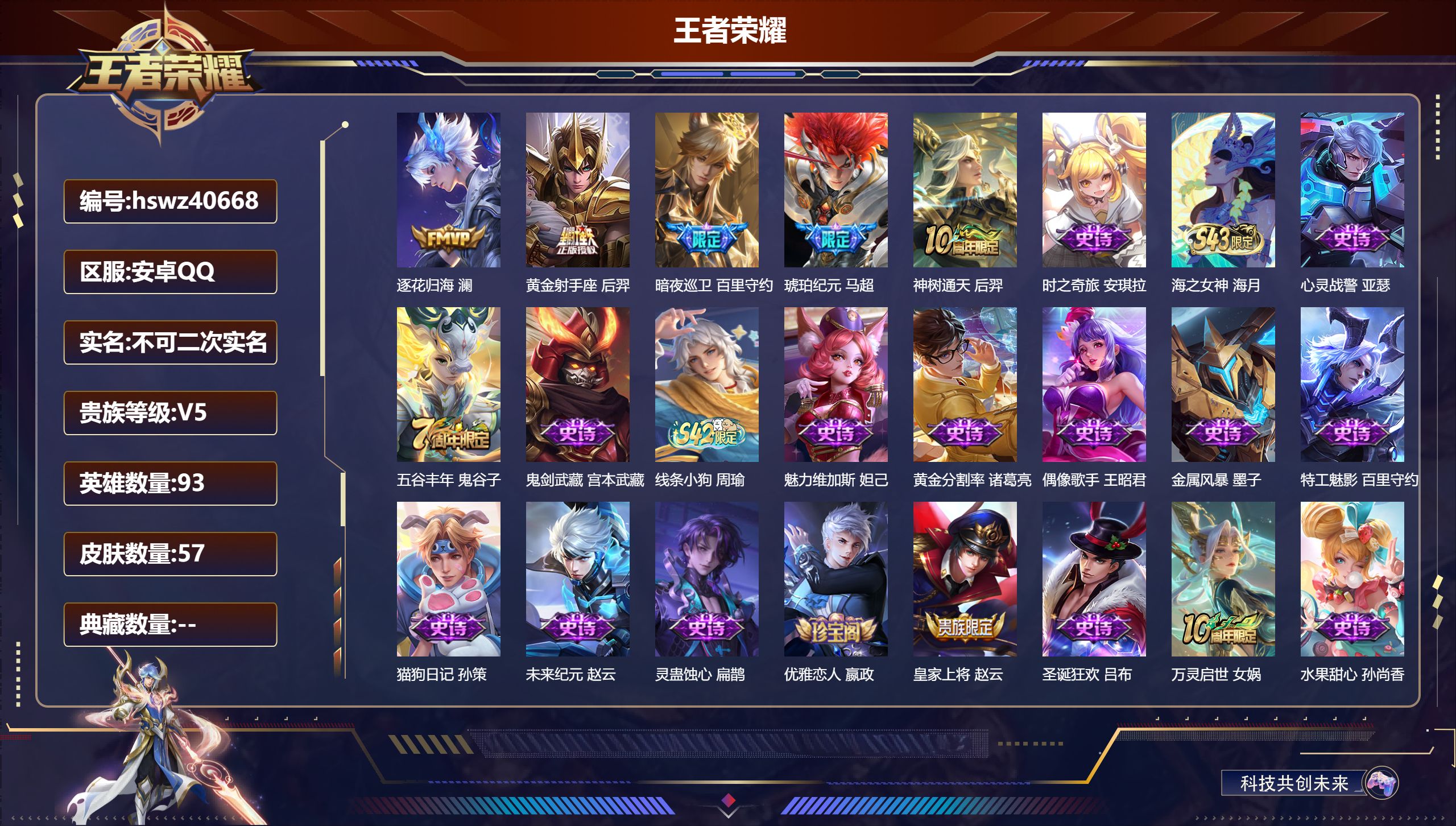 PX_2968652-Q/V5/至尊星耀/57皮肤/93英雄/0典藏/0珍品无双/0无双/0珍品传说/5传说/21史诗/4稀有英雄
【5 传说皮肤】逐花归海 澜,黄金射手座 后羿,暗夜巡卫 百里守约,琥珀纪元 马超,神树通天 后羿,
【21 史诗皮肤】时之奇旅 安琪拉,海之女神 海月,心灵战警 亚瑟,五谷丰年 鬼谷子,鬼剑武藏 宫本武藏,线条小狗 周瑜,魅力维加斯 妲己,黄金分