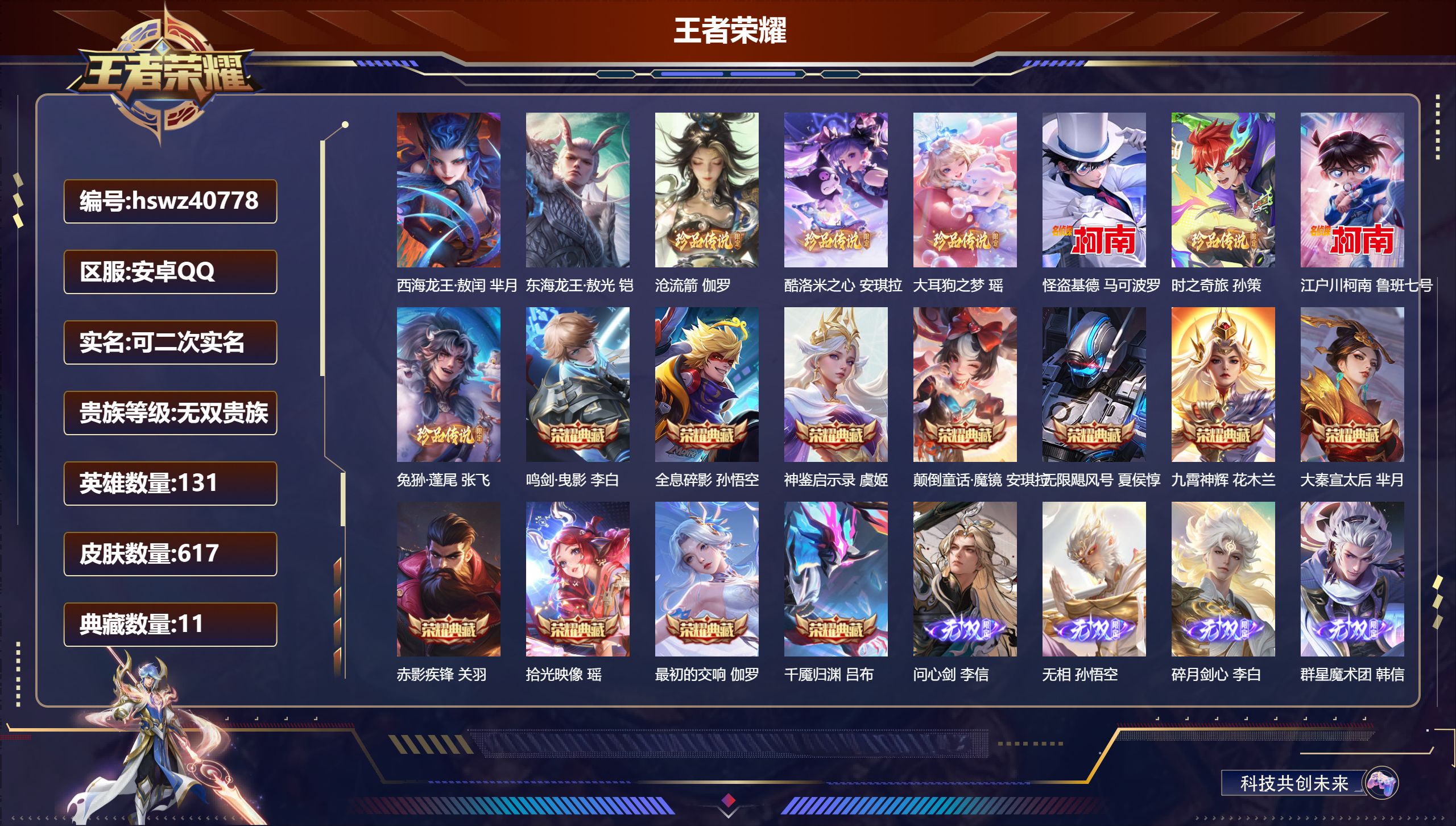 安卓QQ/至尊星耀/617皮肤/131英雄/11典藏/0珍品无双/6无双/9珍品传说/75传说/202史诗/9稀有英雄【9 珍品传说】西海龙王·敖闰 芈月，东海龙王·敖光 铠，沧流箭 伽罗，酷洛米之心 安琪拉，大耳狗之梦 瑶，怪盗基德 马可波罗，时之奇旅 孙策，江户川柯南 鲁班七号，兔狲·蓬尾 张飞【11 典藏皮肤】鸣剑·曳影 李白，全息碎影 孙悟空，神鉴启示录 虞姬，颠倒童话·魔镜 安琪拉，无限