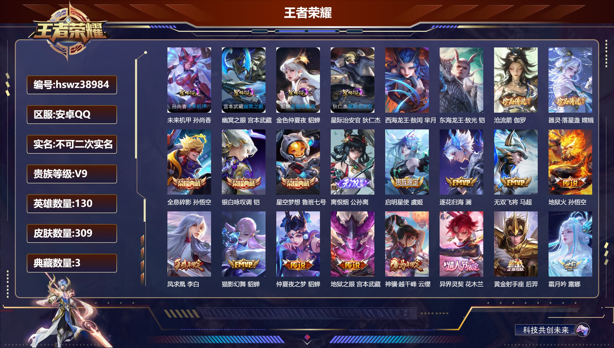 安卓QQ/V9/至尊星耀/309皮肤/130英雄/3典藏/0珍品无双/1无双/4珍品传说/19传说/96史诗/8稀有英雄【1 英雄全皮】心魔六耳全皮【4 星传说皮肤】未来机甲 孙尚香，幽冥之眼 宫本武藏，金色仲夏夜 貂蝉，星际治安官 狄仁杰【4 珍品传说】西海龙王·敖闰 芈月，东海龙王·敖光 铠，沧流箭 伽罗，器灵·落星盏 嫦娥【3 典藏皮肤】全息碎影 孙悟空，银白咏叹调 铠，星空梦想 鲁班七号【