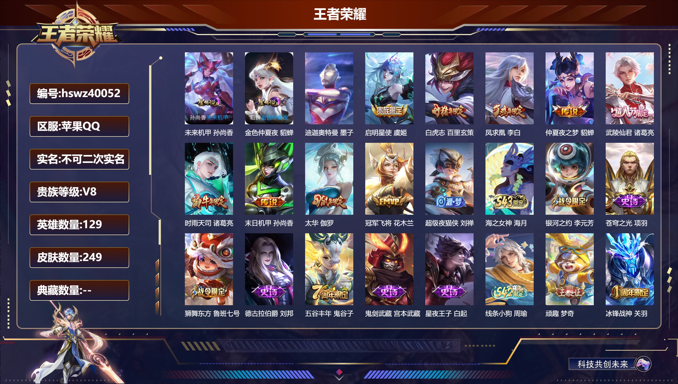 苹果QQ/V8/至尊星耀/249皮肤/129英雄/0典藏/0珍品无双/0无双/1珍品传说/9传说/55史诗/8稀有英雄【1 英雄全皮】心魔六耳全皮【2 星传说皮肤】未来机甲 孙尚香，金色仲夏夜 貂蝉【1 珍品传说】迪迦奥特曼 墨子【9 传说皮肤】启明星使 虞姬，白虎志 百里玄策，凤求凰 李白，仲夏夜之梦 貂蝉，武陵仙君 诸葛亮，时雨天司 诸葛亮，末日机甲 孙尚香，太华 伽罗，冠军飞将 花木兰【55