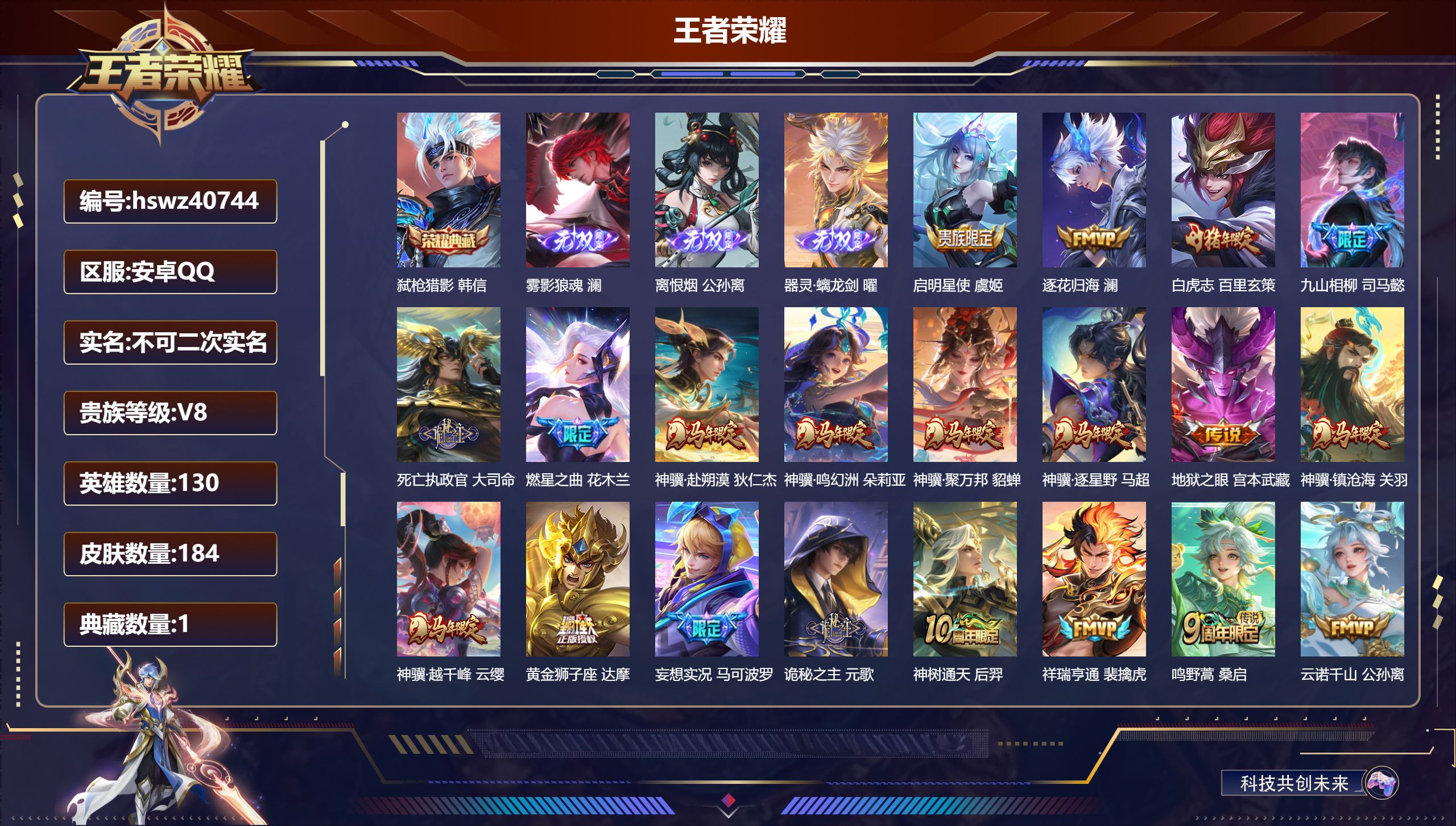 安卓QQ/V8/至尊星耀/184皮肤/130英雄/1典藏/0珍品无双/3无双/0珍品传说/20传说/66史诗/8稀有英雄【4 英雄全皮】元歌全皮，影全皮，心魔六耳全皮，空空儿全皮【1 典藏皮肤】弑枪猎影 韩信【3 无双皮肤】雾影狼魂 澜，离恨烟 公孙离，器灵·螭龙剑 曜【20 传说皮肤】启明星使 虞姬，逐花归海 澜，白虎志 百里玄策，九山相柳 司马懿，死亡执政官 大司命，燃星之曲 花木兰，神骥·赴