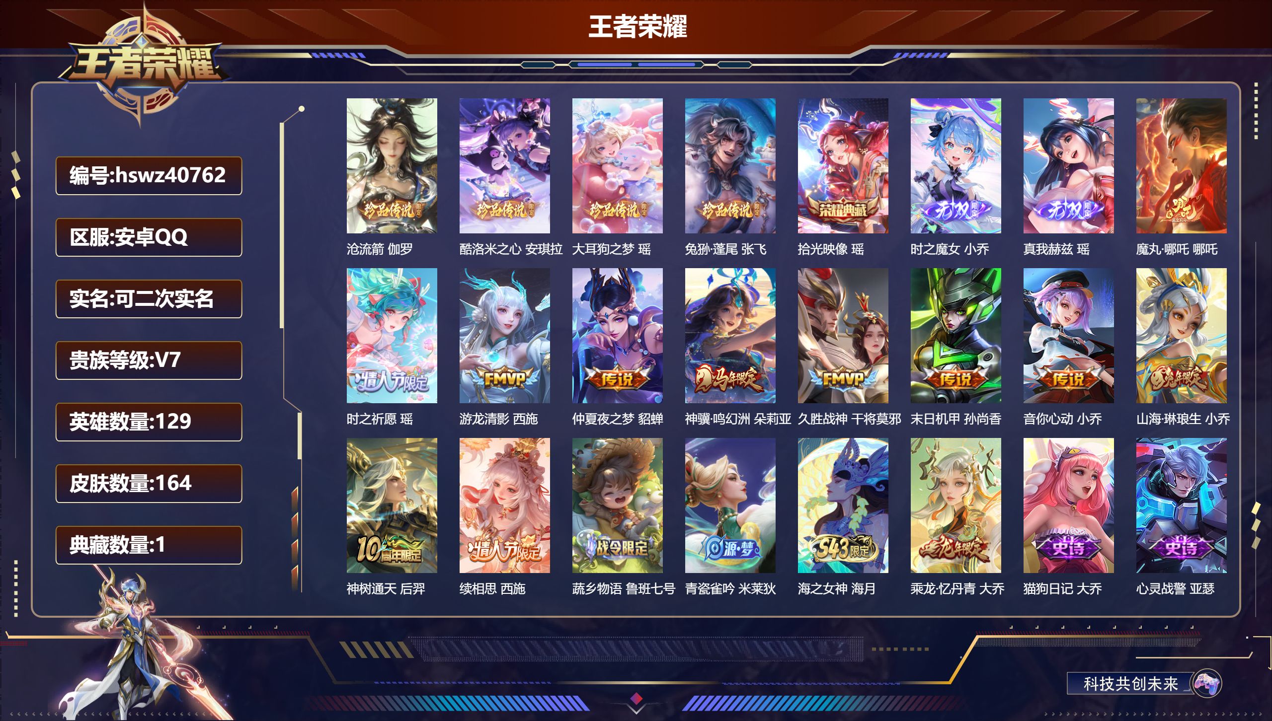 安卓QQ/V7/最强王者/164皮肤/129英雄/1典藏/0珍品无双/2无双/4珍品传说/11传说/48史诗/7稀有英雄【4 珍品传说】沧流箭 伽罗,酷洛米之心 安琪拉,大耳狗之梦 瑶,兔狲·蓬尾 张飞【1 典藏皮肤】拾光映像 瑶【2 无双皮肤】时之魔女 小乔,真我赫兹 瑶【11 传说皮肤】魔丸·哪吒 哪吒,时之祈愿 瑶,游龙清影 西施,仲夏夜之梦 貂蝉,神骥·鸣幻洲 朵莉亚,久胜战神 干将莫邪,