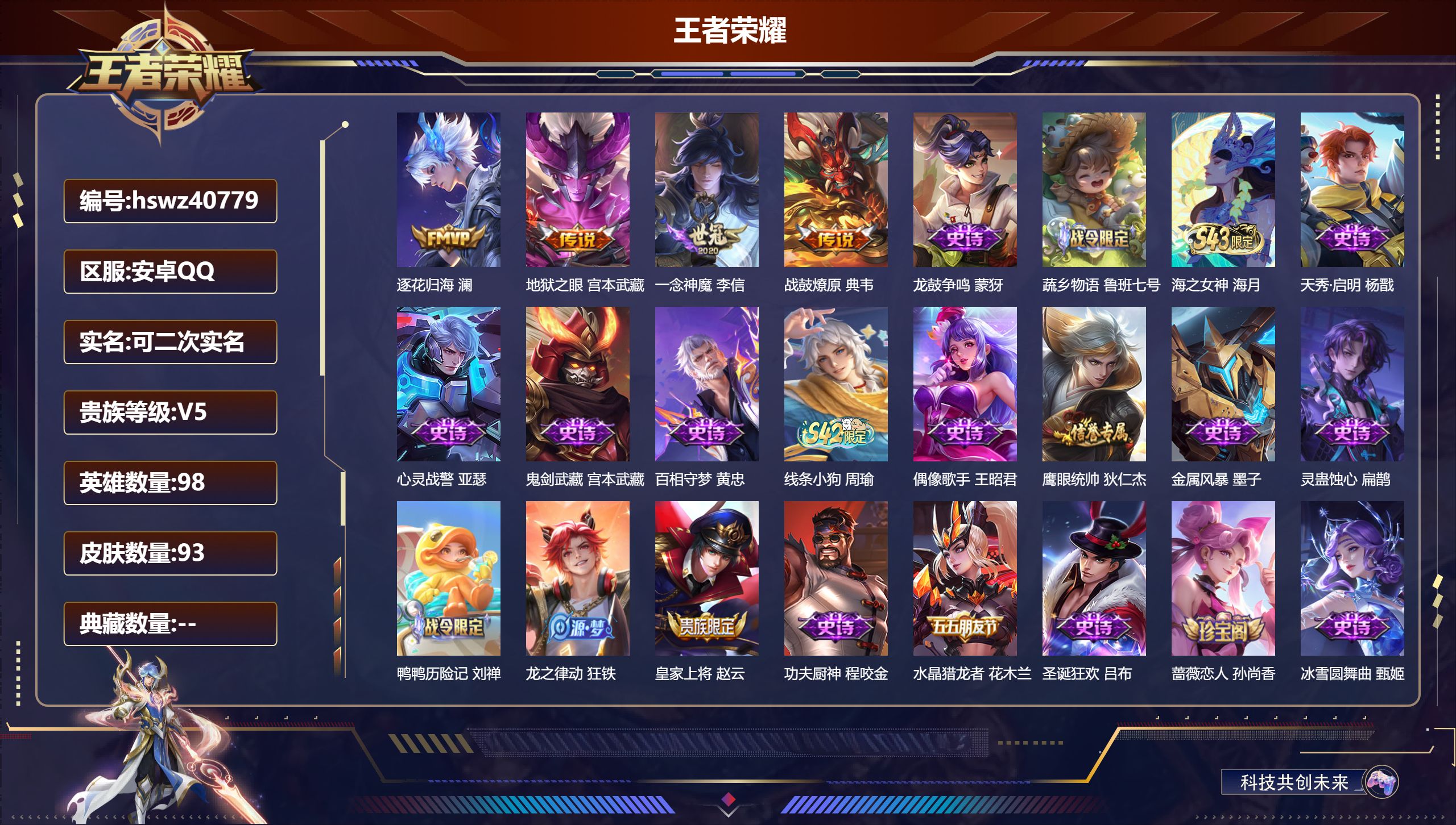 PX_2975308-Q/无/尊贵铂金/93皮肤/98英雄/0典藏/0珍品无双/0无双/0珍品传说/4传说/25史诗/5稀有英雄
【4 传说皮肤】逐花归海 澜，地狱之眼 宫本武藏，一念神魔 李信，战鼓燎原 典韦
【25 史诗皮肤】龙鼓争鸣 蒙犽，蔬乡物语 鲁班七号，海之女神 海月，天秀·启明 杨戬，心灵战警 亚瑟，鬼剑武藏 宫本武藏，百相守梦 黄忠，线条小狗 周瑜，偶像歌手 王