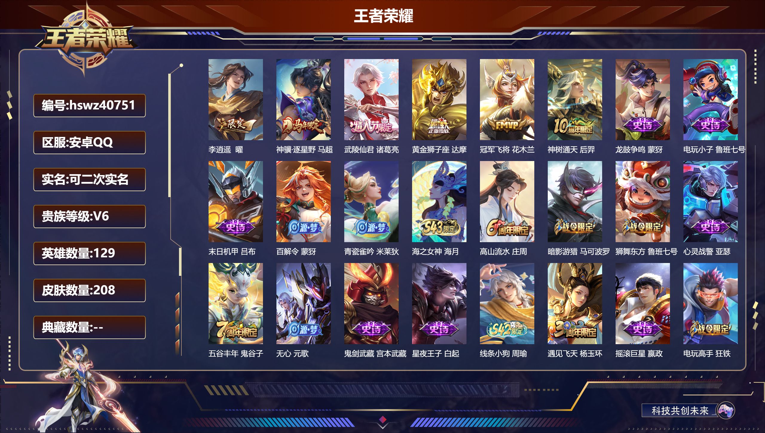 PX_2975288-Q/V5/永恒钻石/208皮肤/129英雄/0典藏/0珍品无双/0无双/0珍品传说/6传说/63史诗/7稀有英雄
【6 传说皮肤】李逍遥  曜，神骥·逐星野 马超，武陵仙君 诸葛亮，黄金狮子座 达摩，冠军飞将 花木兰，神树通天 后羿
【63 史诗皮肤】龙鼓争鸣 蒙犽，电玩小子 鲁班七号，末日机甲 吕布，百解令 蒙犽，青瓷雀吟 米莱狄，海之女神 海月，高山流
