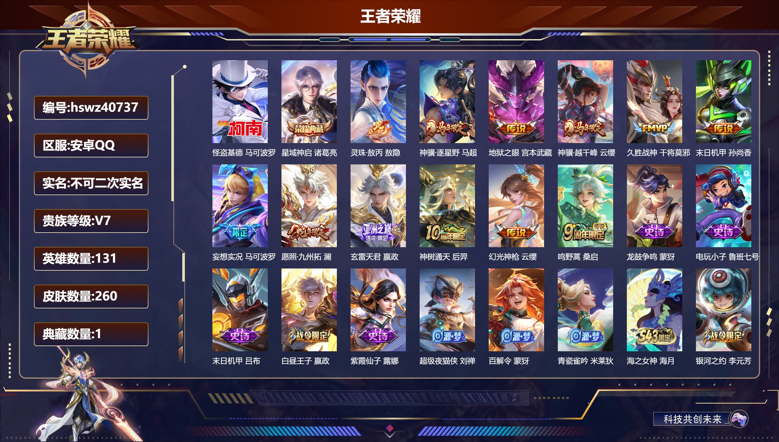安卓QQ/V7/最强王者/260皮肤/131英雄/1典藏/0珍品无双/0无双/1珍品传说/12传说/93史诗/9稀有英雄【3 英雄全皮】影全皮，敖隐全皮，心魔六耳全皮【1 珍品传说】怪盗基德 马可波罗【1 典藏皮肤】星域神启 诸葛亮【12 传说皮肤】灵珠·敖丙 敖隐，神骥·逐星野 马超，地狱之眼 宫本武藏，神骥·越千峰 云缨，久胜战神 干将莫邪，末日机甲 孙尚香，妄想实况 马可波罗，愿照·九州拓 