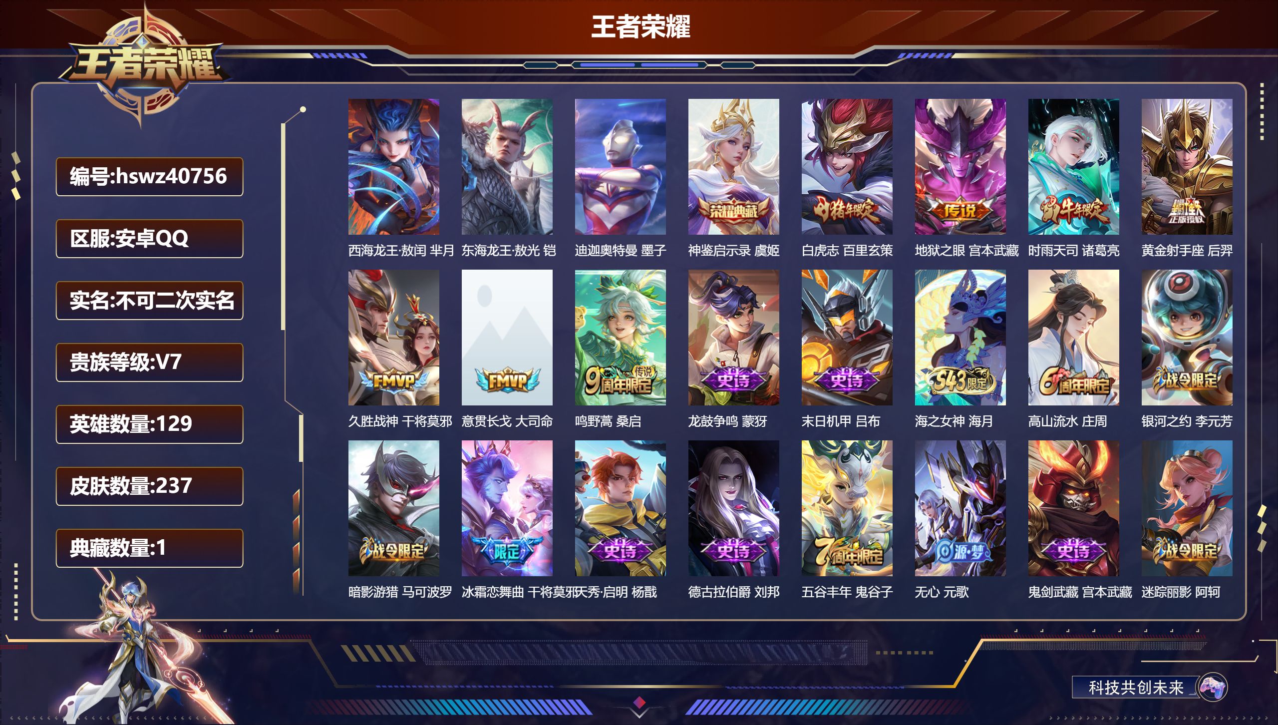 安卓QQ/V7/至尊星耀/237皮肤/129英雄/1典藏/0珍品无双/0无双/3珍品传说/7传说/67史诗/7稀有英雄【2 英雄全皮】影全皮，心魔六耳全皮【3 珍品传说】西海龙王·敖闰 芈月，东海龙王·敖光 铠，迪迦奥特曼 墨子【1 典藏皮肤】神鉴启示录 虞姬【7 传说皮肤】白虎志 百里玄策，地狱之眼 宫本武藏，时雨天司 诸葛亮，黄金射手座 后羿，久胜战神 干将莫邪，意贯长戈 大司命，鸣野蒿 桑启