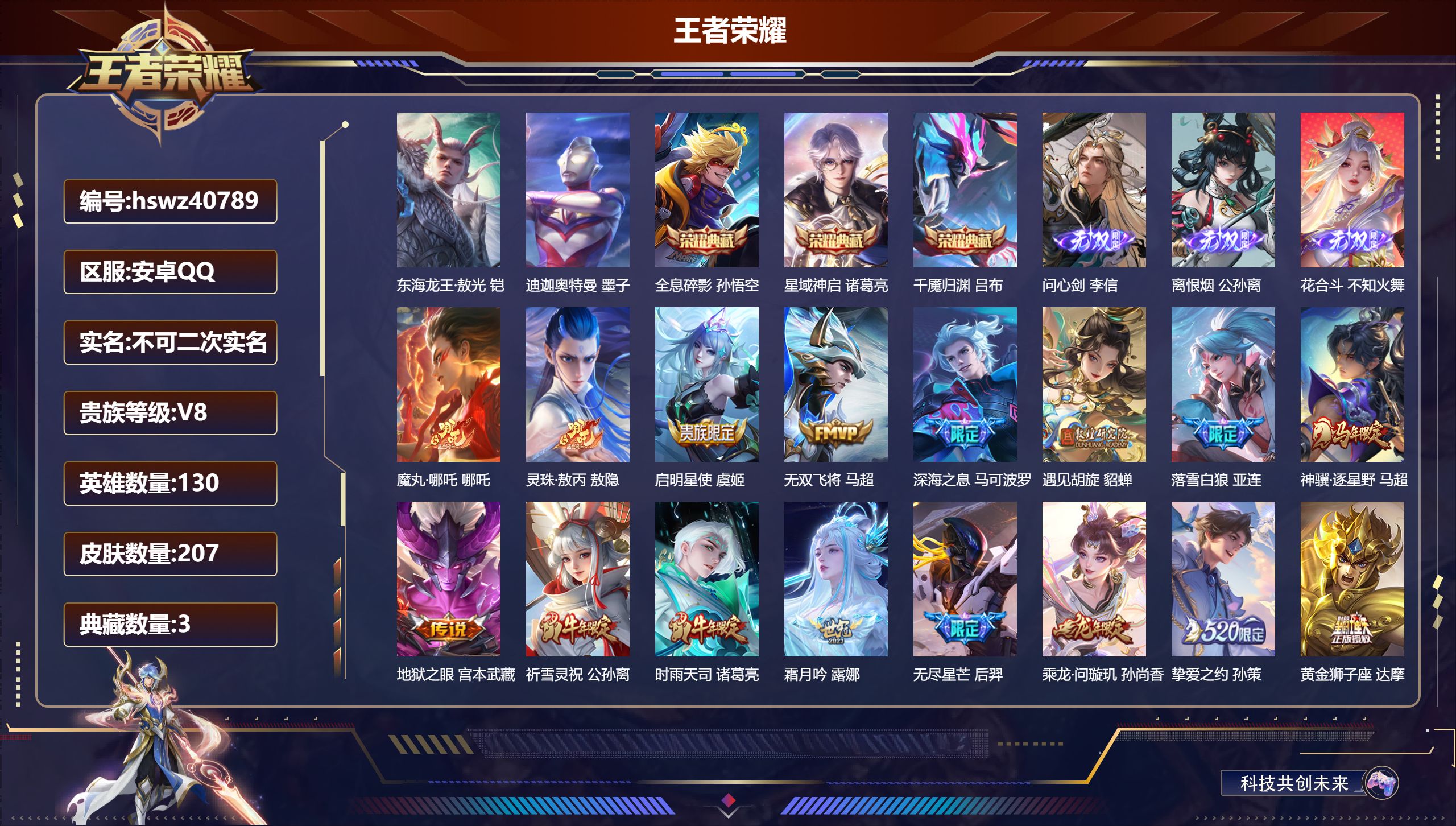 安卓QQ/V8/至尊星耀/207皮肤/130英雄/3典藏/0珍品无双/3无双/2珍品传说/23传说/68史诗/8稀有英雄【5 英雄全皮】孙权全皮,影全皮,敖隐全皮,心魔六耳全皮,大禹全皮【2 珍品传说】东海龙王·敖光 铠,迪迦奥特曼 墨子【3 典藏皮肤】全息碎影 孙悟空,星域神启 诸葛亮,千魇归渊 吕布【3 无双皮肤】问心剑 李信,离恨烟 公孙离,花合斗 不知火舞【23 传说皮肤】魔丸·哪吒 哪吒
