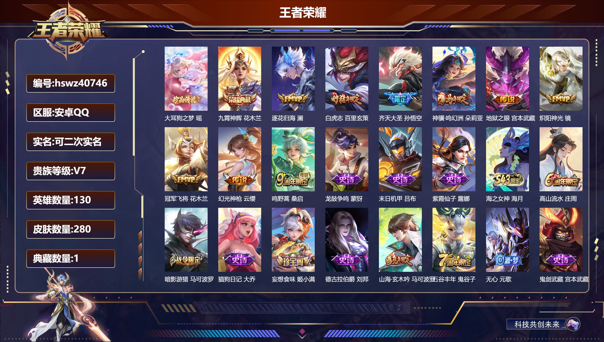 安卓QQ/V7/至尊星耀/280皮肤/130英雄/1典藏/0珍品无双/0无双/1珍品传说/9传说/73史诗/8稀有英雄【3 英雄全皮】蒙恬全皮,影全皮,空空儿全皮【1 珍品传说】大耳狗之梦 瑶【1 典藏皮肤】九霄神辉 花木兰【9 传说皮肤】逐花归海 澜,白虎志 百里玄策,齐天大圣 孙悟空,神骥·鸣幻洲 朵莉亚,地狱之眼 宫本武藏,炽阳神光 镜,冠军飞将 花木兰,幻光神枪 云缨,鸣野蒿 桑启【73