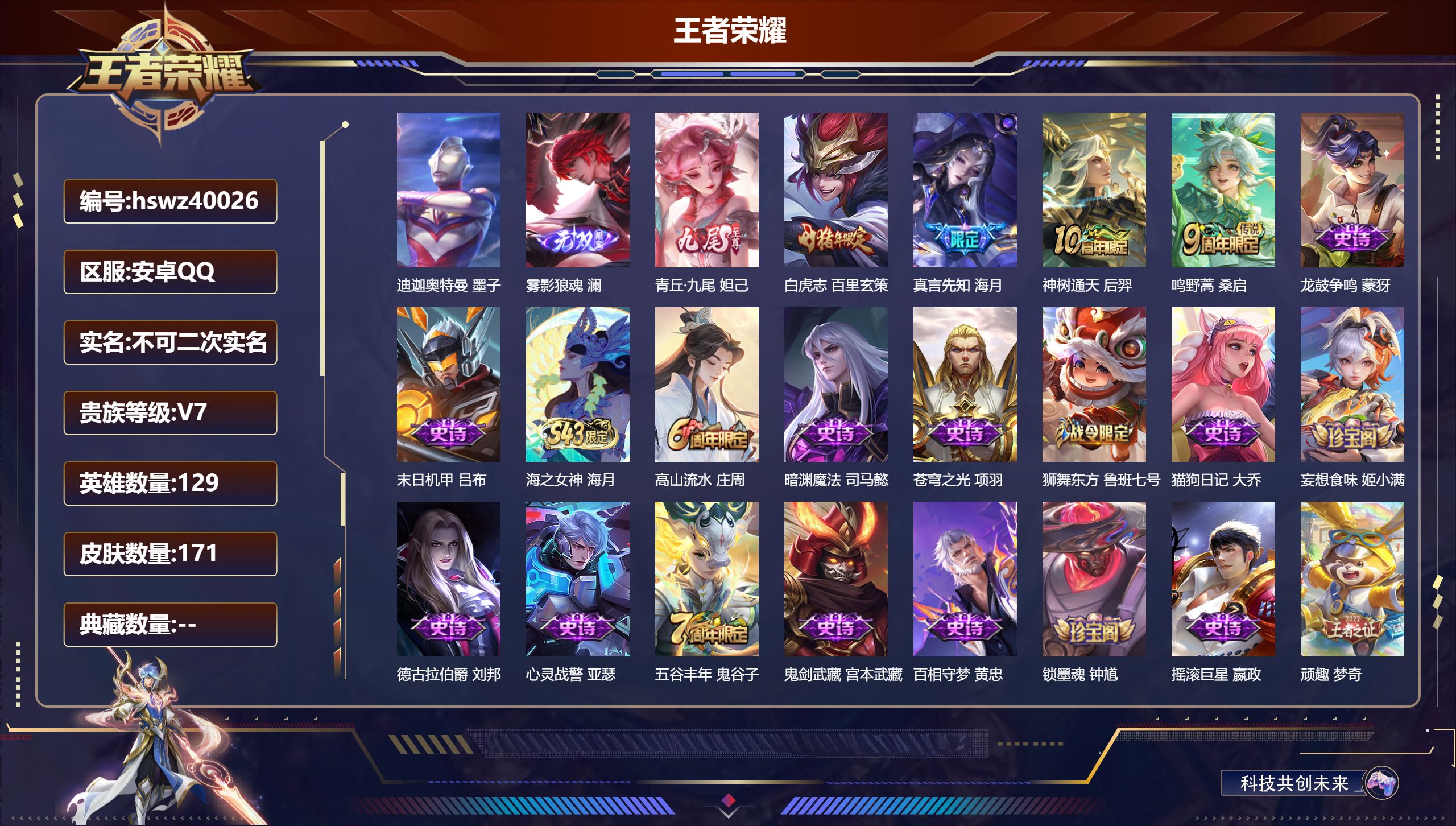 安卓QQ/V7/至尊星耀/171皮肤/129英雄/0典藏/0珍品无双/2无双/1珍品传说/4传说/49史诗/7稀有英雄【1 英雄全皮】心魔六耳全皮【1 珍品传说】迪迦奥特曼 墨子【2 无双皮肤】雾影狼魂 澜，青丘·九尾 妲己【4 传说皮肤】白虎志 百里玄策，真言先知 海月，神树通天 后羿，鸣野蒿 桑启【49 史诗皮肤】龙鼓争鸣 蒙犽，末日机甲 吕布，海之女神 海月，高山流水 庄周，暗渊魔法 司马懿