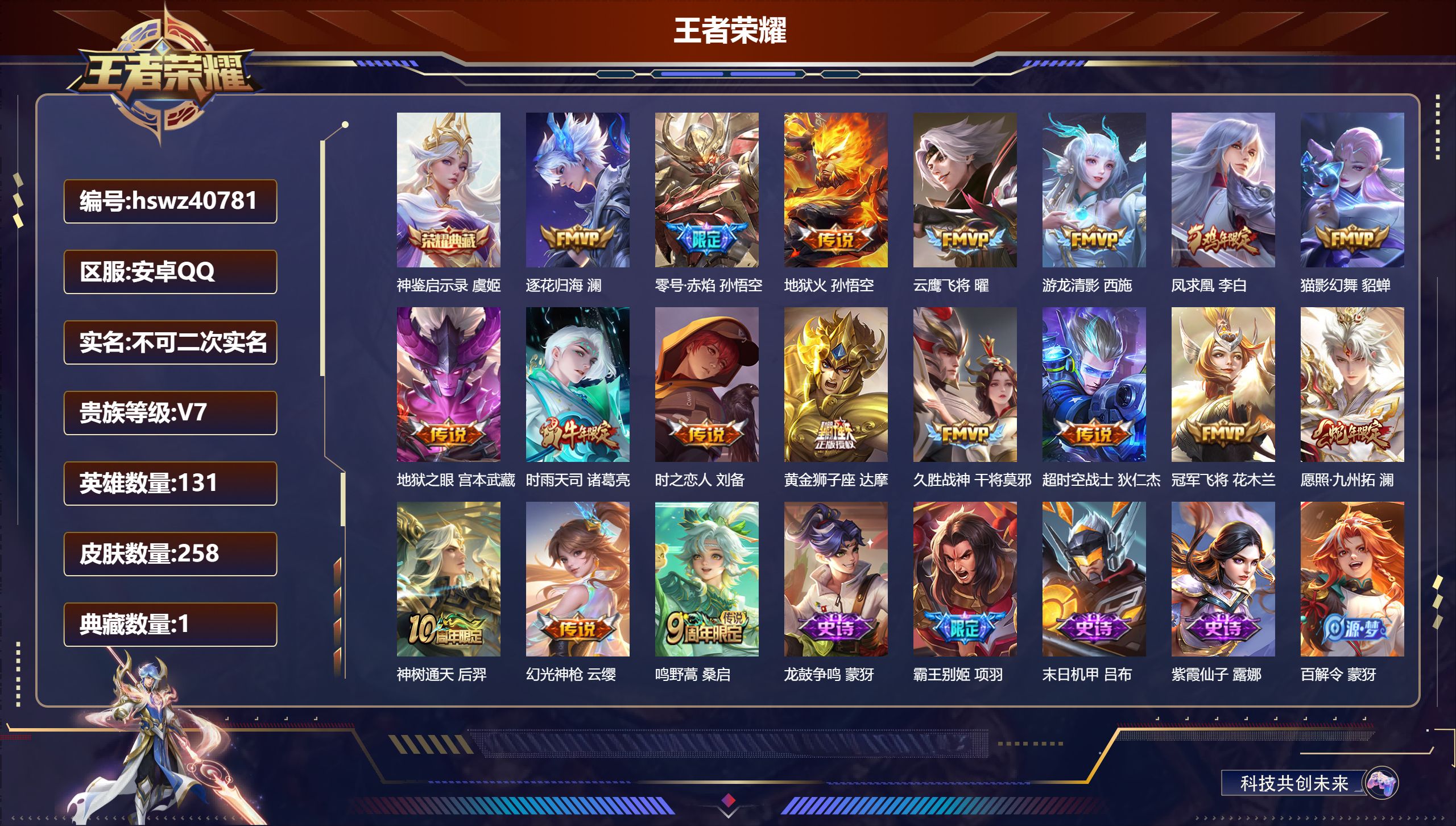安卓QQ/V6/尊贵铂金/258皮肤/131英雄/1典藏/0珍品无双/0无双/0珍品传说/18传说/79史诗/9稀有英雄【1 典藏皮肤】神鉴启示录 虞姬【18 传说皮肤】逐花归海 澜，零号·赤焰 孙悟空，地狱火 孙悟空，云鹰飞将 曜，游龙清影 西施，凤求凰 李白，猫影幻舞 貂蝉，地狱之眼 宫本武藏，时雨天司 诸葛亮，时之恋人 刘备，黄金狮子座 达摩，久胜战神 干将莫邪，超时空战士 狄仁杰，冠军飞将