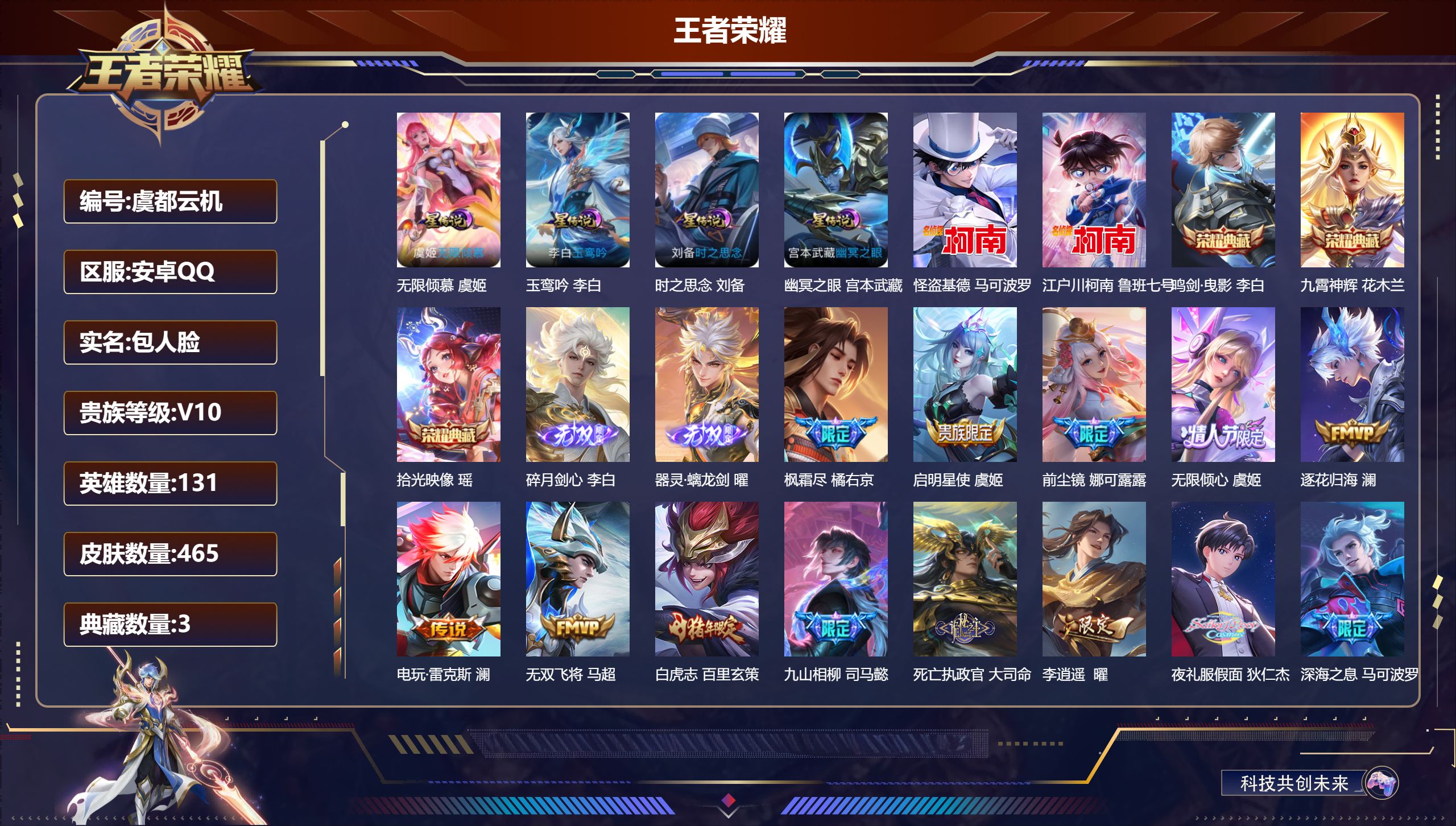 -V10-3典藏2无双2珍品传说59传说 对抗路32段 打野52段 发育路42段 金标 杨戬 马可波罗 裴擒虎 金标万战 百里玄策 4星传说 玉鸾吟 无限倾慕 时之思念 幽冥之眼【全皮英雄】 娜可露露全皮 司空震全皮 裴擒虎全皮 百里玄策全皮 嬴政全皮 【典藏】 拾光映像 鸣剑曳影 九霄神辉 【无双】 器灵螭龙剑 碎月剑心 【珍品传说】 江户川柯南 怪盗基德 【传说】 落雪白狼 曦玄引吕布 乘龙问