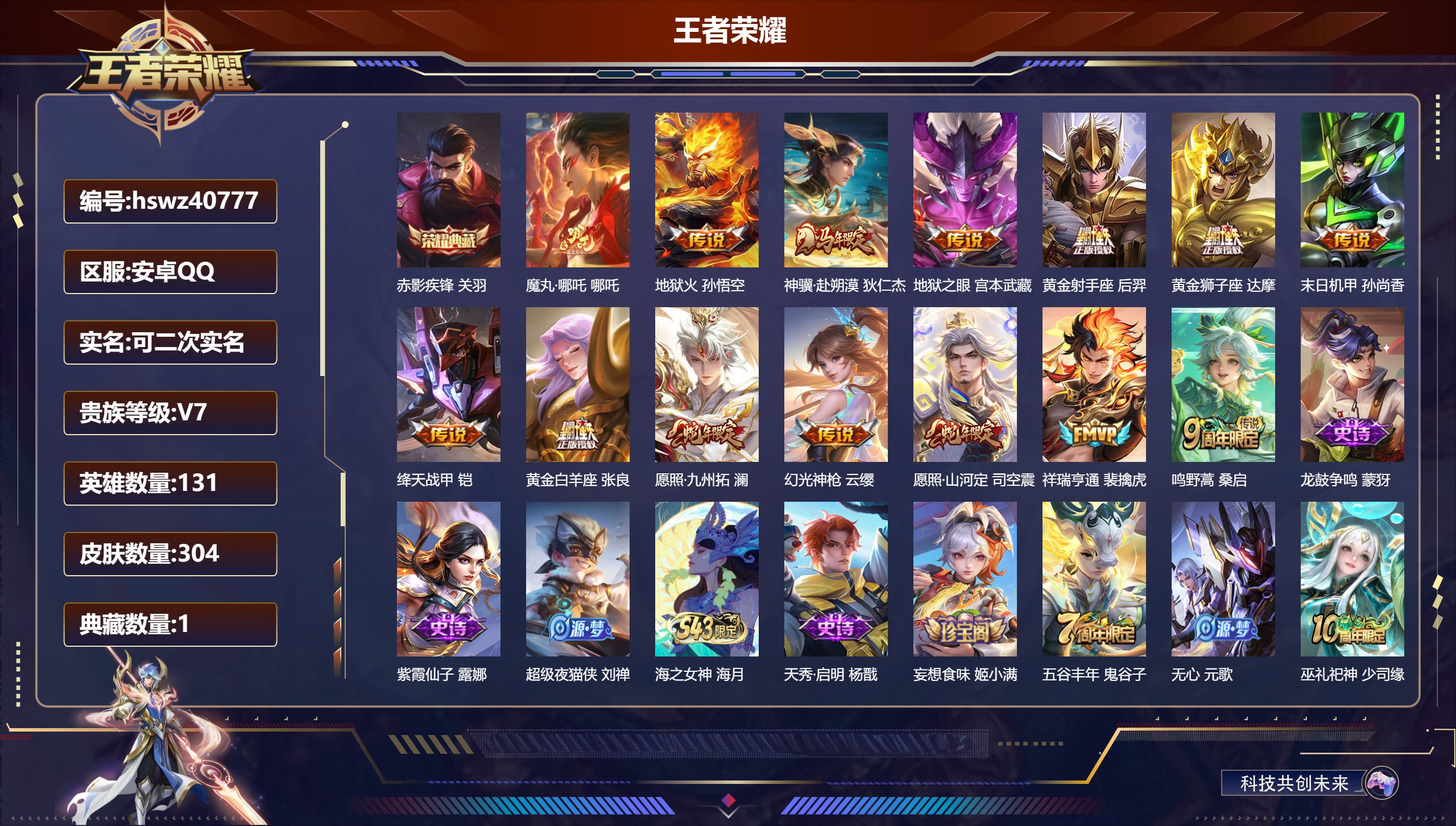安卓QQ/V7/最强王者/304皮肤/131英雄/1典藏/0珍品无双/0无双/0珍品传说/14传说/68史诗/9稀有英雄【2 英雄全皮】影全皮,心魔六耳全皮【1 典藏皮肤】赤影疾锋 关羽【14 传说皮肤】魔丸·哪吒 哪吒,地狱火 孙悟空,神骥·赴朔漠 狄仁杰,地狱之眼 宫本武藏,黄金射手座 后羿,黄金狮子座 达摩,末日机甲 孙尚香,绛天战甲 铠,黄金白羊座 张良,愿照·九州拓 澜,幻光神枪 云缨,