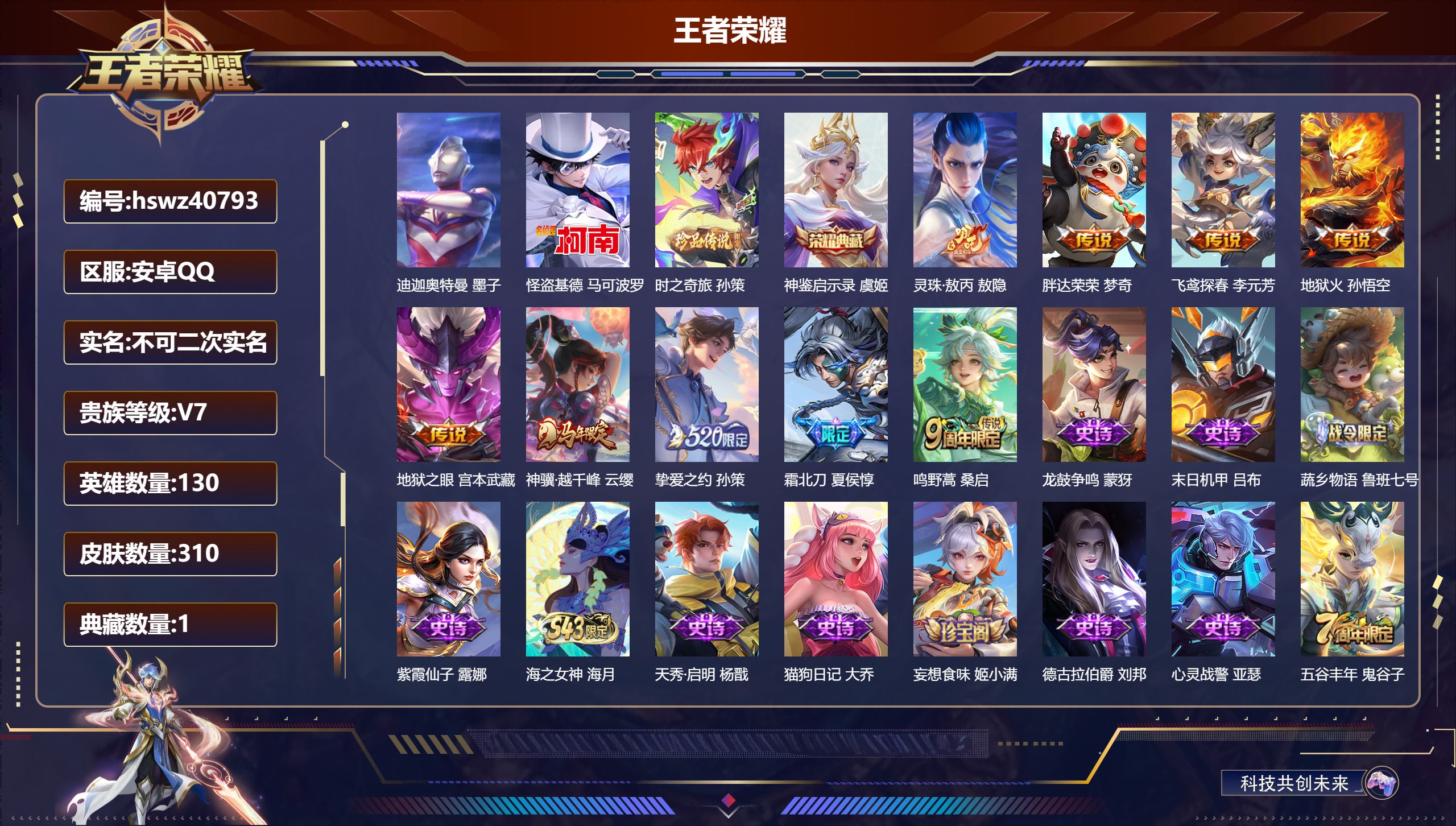 安卓QQ/V6/至尊星耀/310皮肤/130英雄/1典藏/0珍品无双/0无双/3珍品传说/9传说/99史诗/8稀有英雄【1 小国标】小国标李元芳【4 英雄全皮】孙权全皮，影全皮，敖隐全皮，鬼谷子全皮【3 珍品传说】迪迦奥特曼 墨子，怪盗基德 马可波罗，时之奇旅 孙策【1 典藏皮肤】神鉴启示录 虞姬【9 传说皮肤】灵珠·敖丙 敖隐，胖达荣荣 梦奇，飞鸢探春 李元芳，地狱火 孙悟空，地狱之眼 宫本武藏