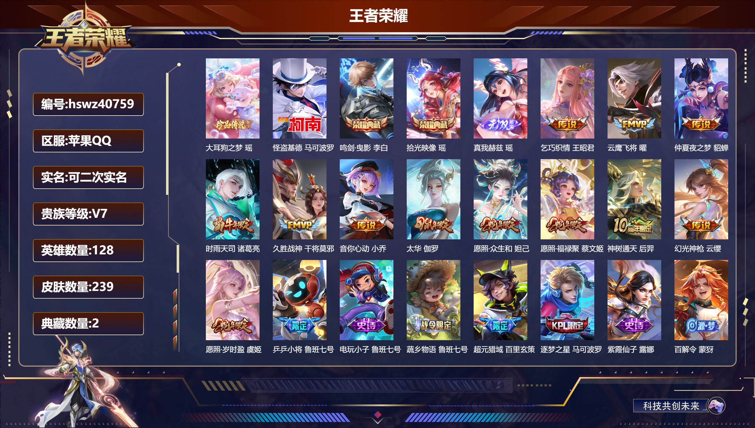 苹果QQ/无/秩序白银/239皮肤/128英雄/2典藏/0珍品无双/1无双/2珍品传说/12传说/72史诗/7稀有英雄【2 英雄全皮】少司缘全皮,空空儿全皮【2 珍品传说】大耳狗之梦 瑶,怪盗基德 马可波罗【2 典藏皮肤】鸣剑·曳影 李白,拾光映像 瑶【1 无双皮肤】真我赫兹 瑶【12 传说皮肤】乞巧织情 王昭君,云鹰飞将 曜,仲夏夜之梦 貂蝉,时雨天司 诸葛亮,久胜战神 干将莫邪,音你心动 小乔