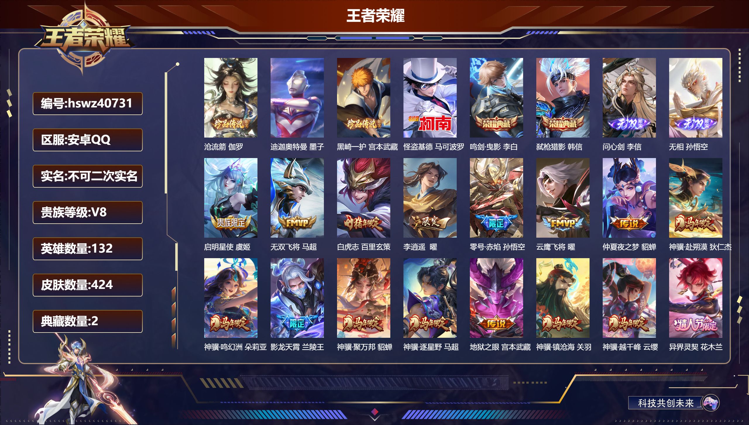 安卓QQ/V6/至尊星耀/424皮肤/132英雄/2典藏/0珍品无双/2无双/4珍品传说/27传说/127史诗/10稀有英雄【8 英雄全皮】蒙恬全皮，孙权全皮，影全皮，戈娅全皮，鬼谷子全皮，心魔六耳全皮，空空儿全皮，大禹全皮【4 珍品传说】沧流箭 伽罗，迪迦奥特曼 墨子，黑崎一护 宫本武藏，怪盗基德 马可波罗【2 典藏皮肤】鸣剑·曳影 李白，弑枪猎影 韩信【2 无双皮肤】问心剑 李信，无相 孙悟空