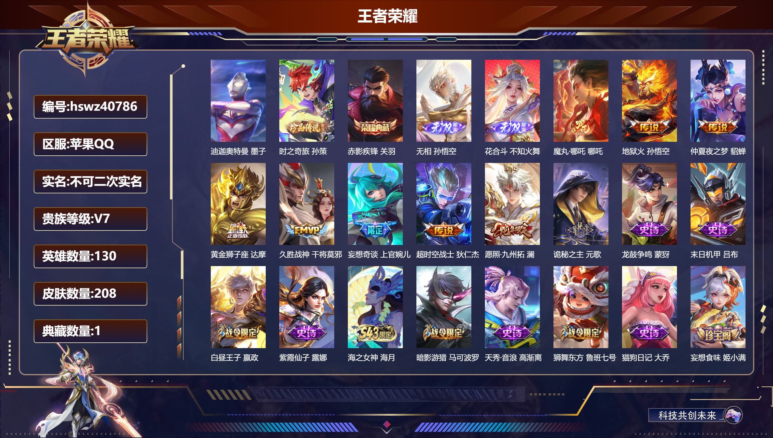 苹果QQ/V7/至尊星耀/208皮肤/130英雄/1典藏/0珍品无双/2无双/2珍品传说/9传说/66史诗/8稀有英雄【2 英雄全皮】影全皮,心魔六耳全皮【2 珍品传说】迪迦奥特曼 墨子,时之奇旅 孙策【1 典藏皮肤】赤影疾锋 关羽【2 无双皮肤】无相 孙悟空,花合斗 不知火舞【9 传说皮肤】魔丸·哪吒 哪吒,地狱火 孙悟空,仲夏夜之梦 貂蝉,黄金狮子座 达摩,久胜战神 干将莫邪,妄想奇谈 上官婉