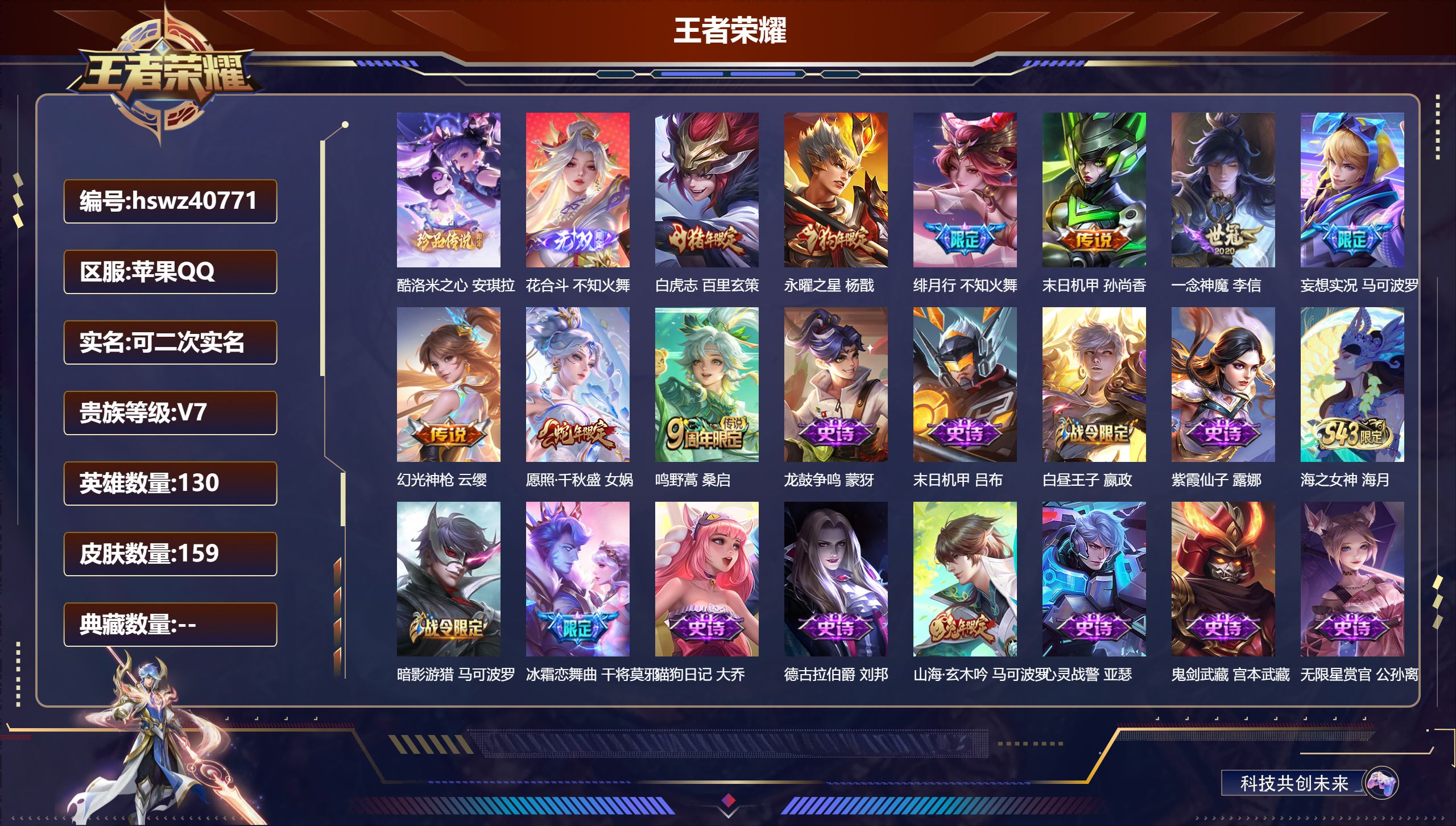 苹果QQ/V7/尊贵铂金/159皮肤/130英雄/0典藏/0珍品无双/1无双/1珍品传说/9传说/43史诗/9稀有英雄【1 英雄全皮】不知火舞全皮【1 珍品传说】酷洛米之心 安琪拉【1 无双皮肤】花合斗 不知火舞【9 传说皮肤】白虎志 百里玄策,永曜之星 杨戬,绯月行 不知火舞,末日机甲 孙尚香,一念神魔 李信,妄想实况 马可波罗,幻光神枪 云缨,愿照·千秋盛 女娲,鸣野蒿 桑启【43 史诗皮肤】