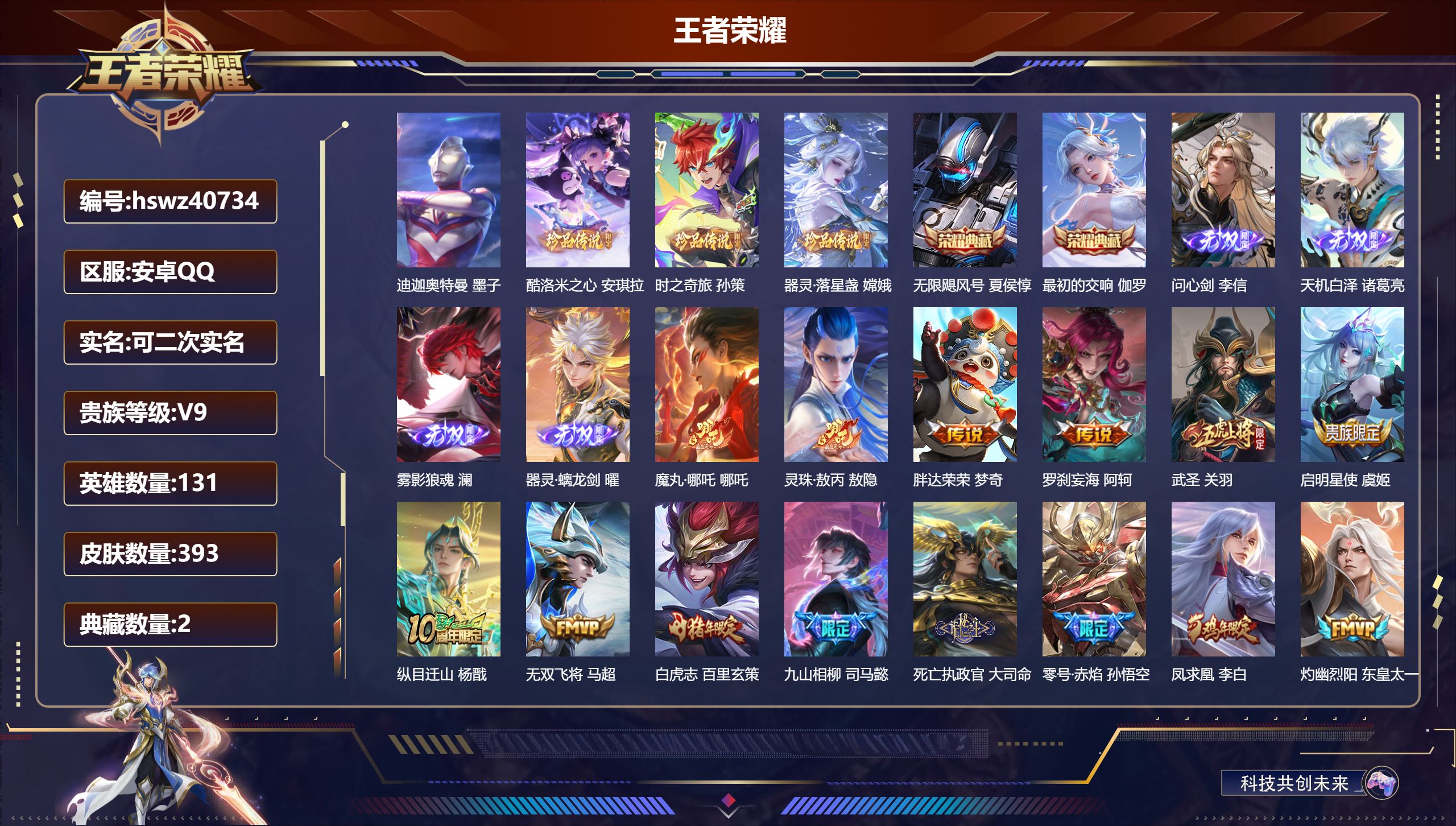 安卓QQ/V9/永恒钻石/393皮肤/131英雄/2典藏/0珍品无双/4无双/4珍品传说/46传说/128史诗/9稀有英雄【8 英雄全皮】夏洛特全皮，孙权全皮，元歌全皮，影全皮，敖隐全皮，少司缘全皮，心魔六耳全皮，大禹全皮【4 珍品传说】迪迦奥特曼 墨子，酷洛米之心 安琪拉，时之奇旅 孙策，器灵·落星盏 嫦娥【2 典藏皮肤】无限飓风号 夏侯惇，最初的交响 伽罗【4 无双皮肤】问心剑 李信，天机白泽