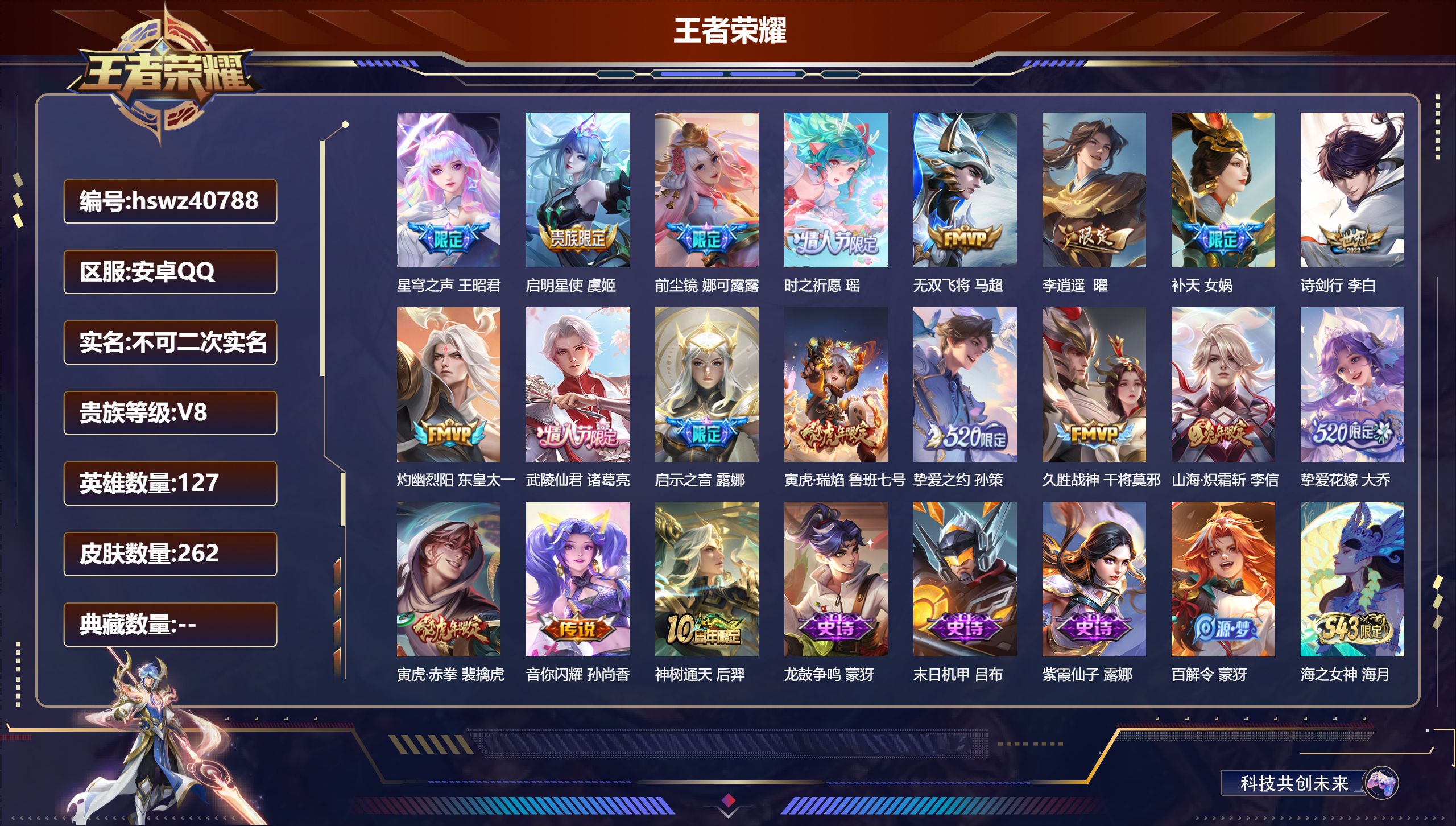 安卓QQ/V1/尊贵铂金/262皮肤/127英雄/0典藏/0珍品无双/0无双/0珍品传说/19传说/78史诗/7稀有英雄【1 英雄全皮】戈娅全皮【19 传说皮肤】星穹之声 王昭君,启明星使 虞姬,前尘镜 娜可露露,时之祈愿 瑶,无双飞将 马超,李逍遥 曜,补天 女娲,诗剑行 李白,灼幽烈阳 东皇太一,武陵仙君 诸葛亮,启示之音 露娜,寅虎·瑞焰 鲁班七号,挚爱之约 孙策,久胜战神 干将莫邪,山海