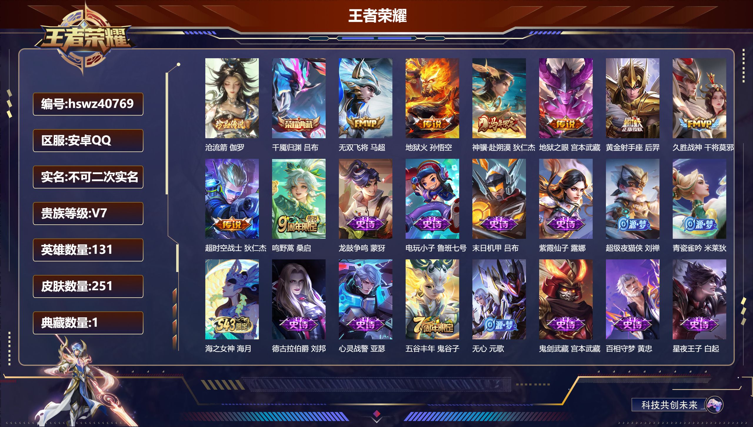 安卓QQ/V7/至尊星耀/251皮肤/131英雄/1典藏/0珍品无双/0无双/1珍品传说/8传说/69史诗/9稀有英雄【3 英雄全皮】鬼谷子全皮,心魔六耳全皮,大禹全皮【1 珍品传说】沧流箭 伽罗【1 典藏皮肤】千魇归渊 吕布【8 传说皮肤】无双飞将 马超,地狱火 孙悟空,神骥·赴朔漠 狄仁杰,地狱之眼 宫本武藏,黄金射手座 后羿,久胜战神 干将莫邪,超时空战士 狄仁杰,鸣野蒿 桑启【69 史诗皮