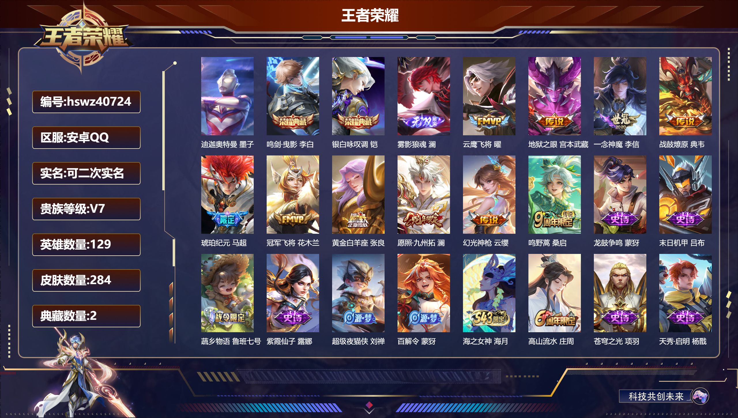 安卓QQ/V7/至尊星耀/284皮肤/129英雄/2典藏/0珍品无双/1无双/1珍品传说/10传说/81史诗/7稀有英雄【3 英雄全皮】影全皮，心魔六耳全皮，空空儿全皮【1 珍品传说】迪迦奥特曼 墨子【2 典藏皮肤】鸣剑·曳影 李白，银白咏叹调 铠【1 无双皮肤】雾影狼魂 澜【10 传说皮肤】云鹰飞将 曜，地狱之眼 宫本武藏，一念神魔 李信，战鼓燎原 典韦，琥珀纪元 马超，冠军飞将 花木兰，黄金白