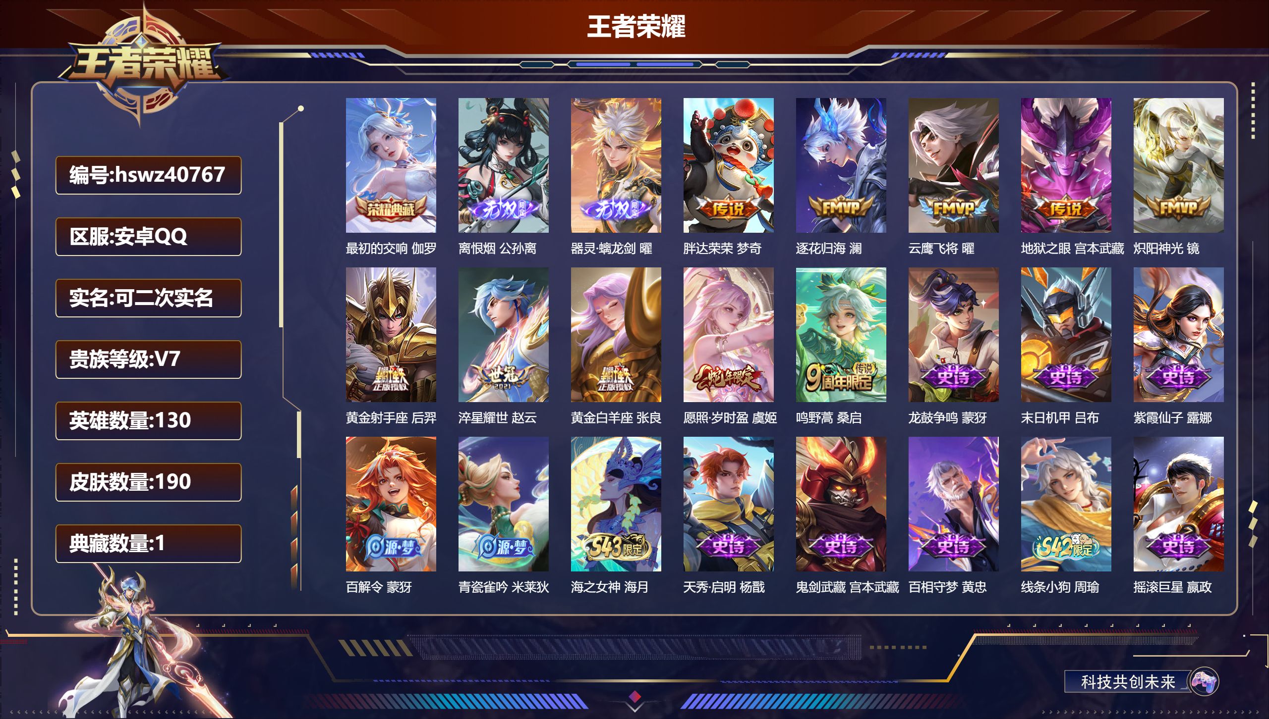 安卓QQ/V7/永恒钻石/190皮肤/130英雄/1典藏/0珍品无双/2无双/0珍品传说/10传说/57史诗/9稀有英雄【1 英雄全皮】影全皮【1 典藏皮肤】最初的交响 伽罗【2 无双皮肤】离恨烟 公孙离,器灵·螭龙剑 曜【10 传说皮肤】胖达荣荣 梦奇,逐花归海 澜,云鹰飞将 曜,地狱之眼 宫本武藏,炽阳神光 镜,黄金射手座 后羿,淬星耀世 赵云,黄金白羊座 张良,愿照·岁时盈 虞姬,鸣野蒿 桑