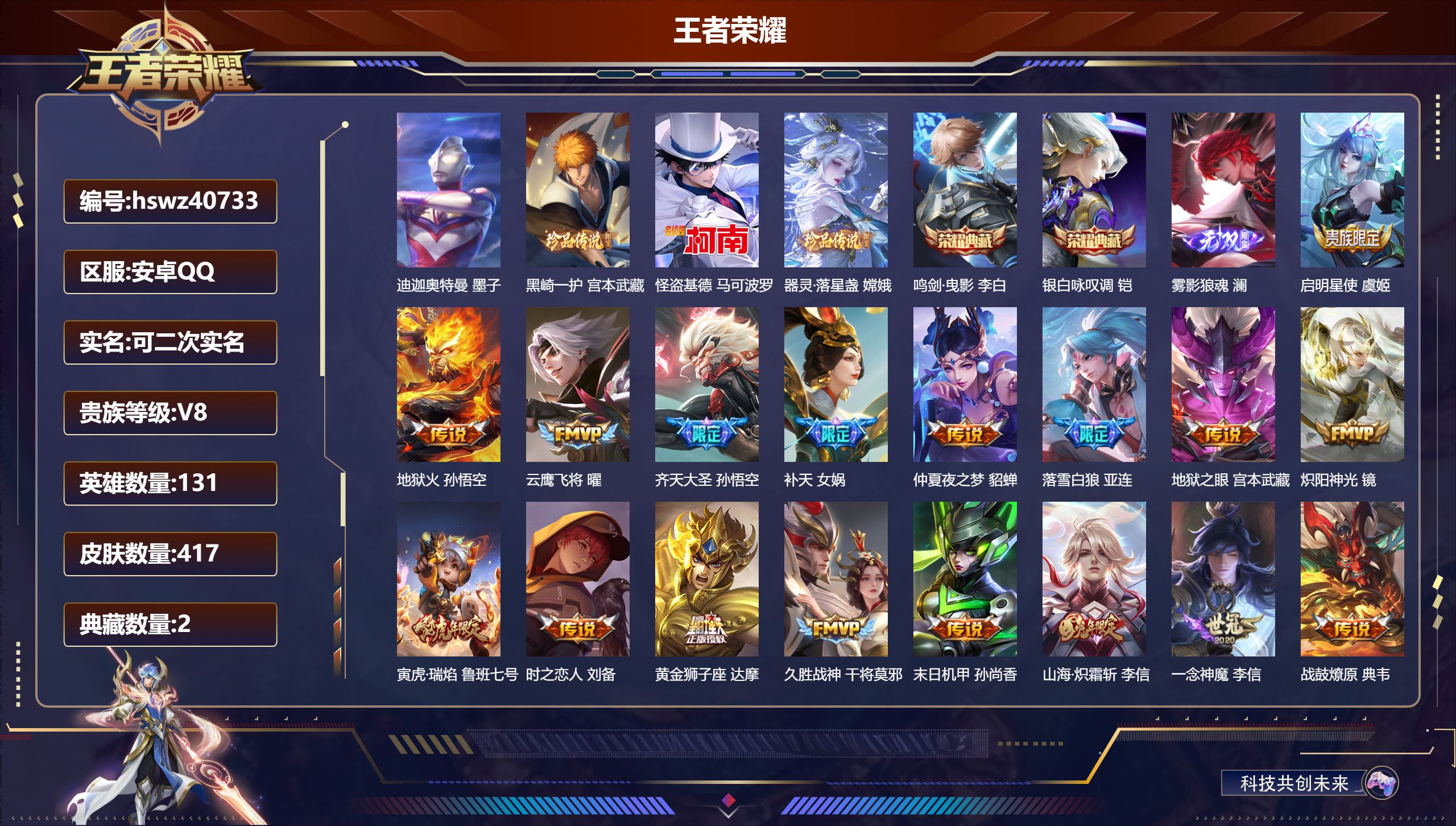 安卓QQ/V8/至尊星耀/417皮肤/131英雄/2典藏/0珍品无双/1无双/4珍品传说/28传说/128史诗/9稀有英雄【4 珍品传说】迪迦奥特曼 墨子,黑崎一护 宫本武藏,怪盗基德 马可波罗,器灵·落星盏 嫦娥【2 典藏皮肤】鸣剑·曳影 李白,银白咏叹调 铠【1 无双皮肤】雾影狼魂 澜【28 传说皮肤】启明星使 虞姬,地狱火 孙悟空,云鹰飞将 曜,齐天大圣 孙悟空,补天 女娲,仲夏夜之梦 貂蝉