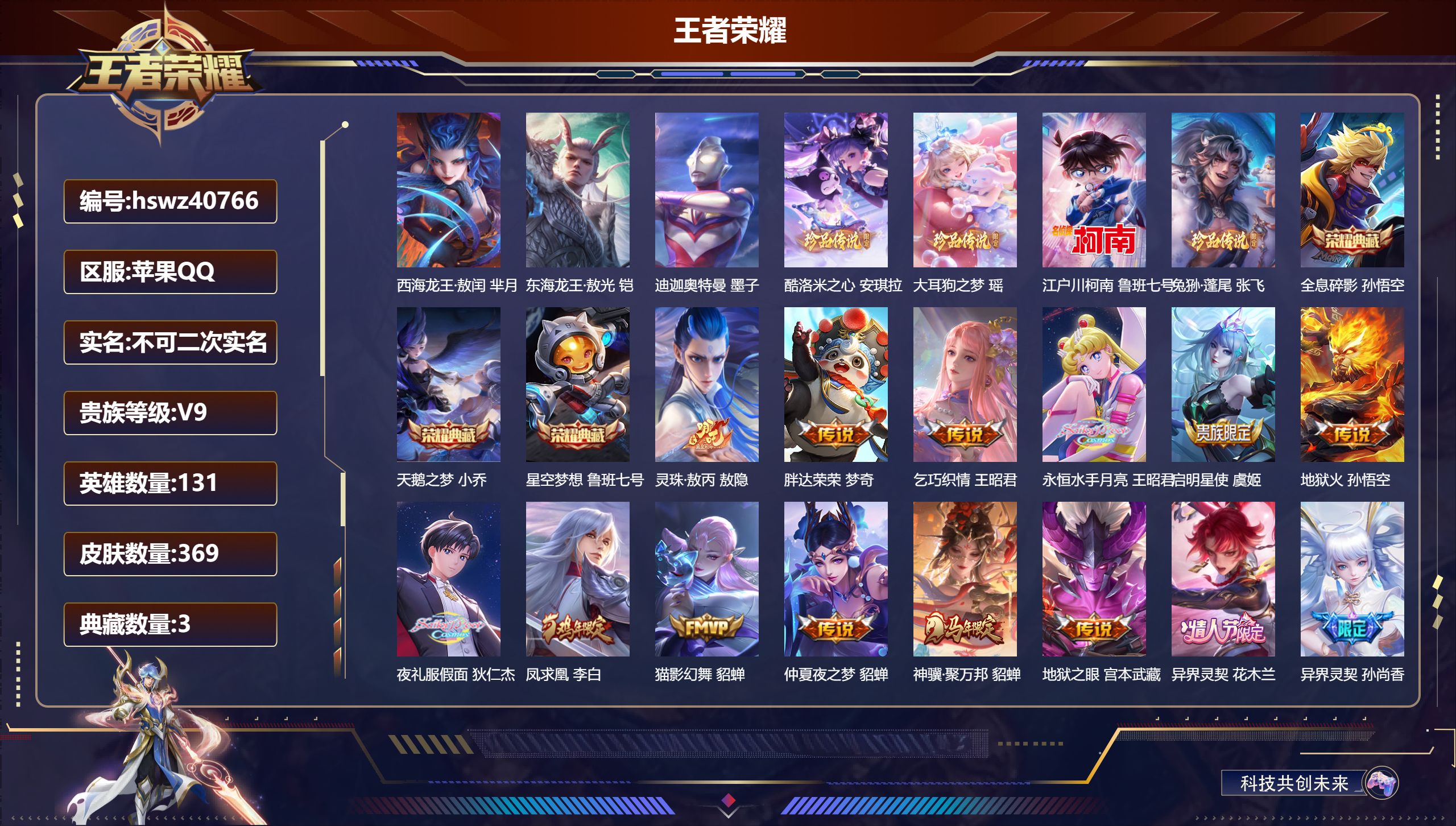 苹果QQ/V9/尊贵铂金/369皮肤/131英雄/3典藏/0珍品无双/0无双/7珍品传说/20传说/122史诗/10稀有英雄【2 英雄全皮】敖隐全皮，大禹全皮【7 珍品传说】西海龙王·敖闰 芈月，东海龙王·敖光 铠，迪迦奥特曼 墨子，酷洛米之心 安琪拉，大耳狗之梦 瑶，江户川柯南 鲁班七号，兔狲·蓬尾 张飞【3 典藏皮肤】全息碎影 孙悟空，天鹅之梦 小乔，星空梦想 鲁班七号【20 传说皮肤】灵珠·