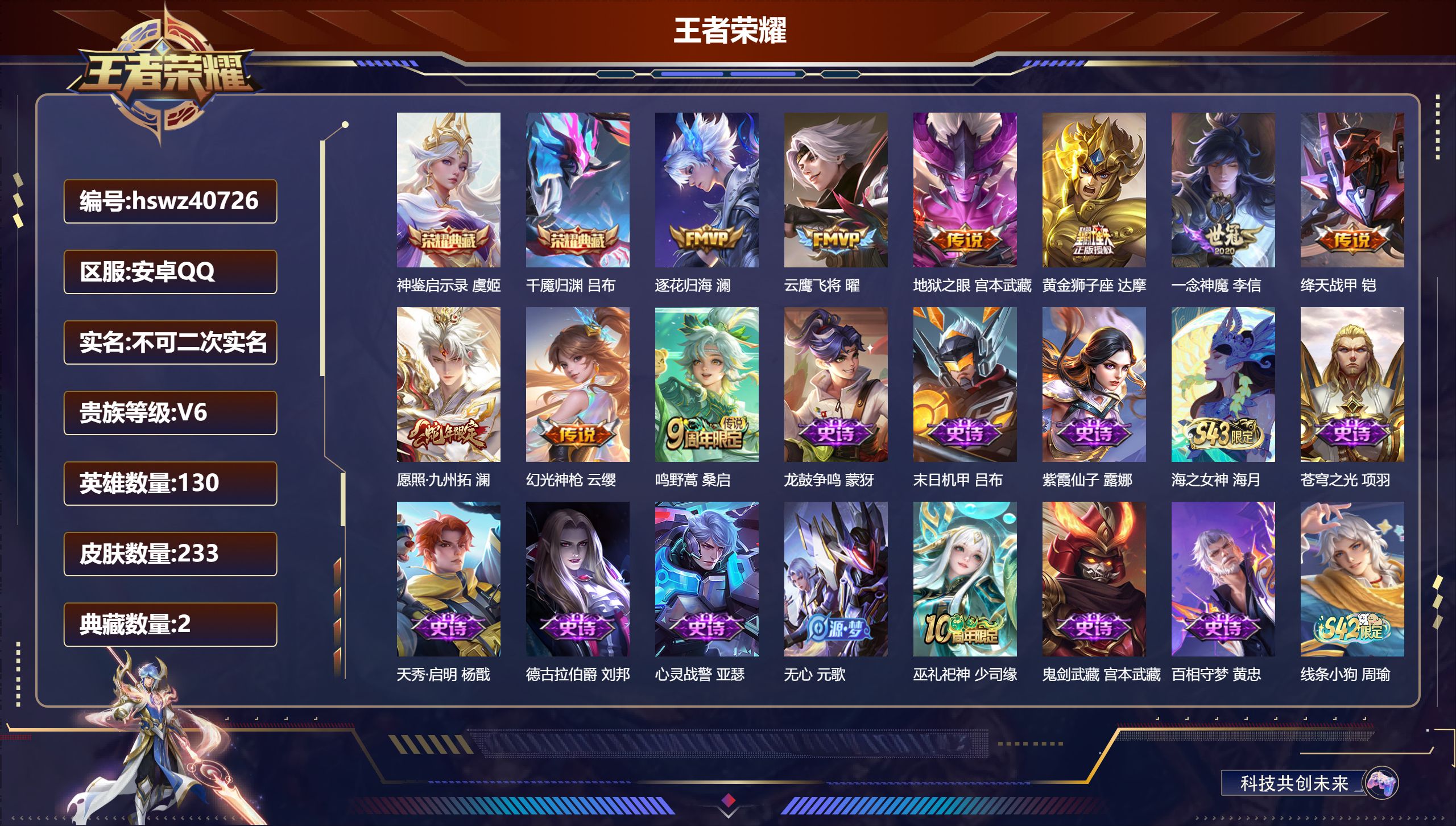安卓QQ/V6/至尊星耀/233皮肤/130英雄/2典藏/0珍品无双/0无双/0珍品传说/9传说/69史诗/8稀有英雄【1 英雄全皮】影全皮【2 典藏皮肤】神鉴启示录 虞姬，千魇归渊 吕布【9 传说皮肤】逐花归海 澜，云鹰飞将 曜，地狱之眼 宫本武藏，黄金狮子座 达摩，一念神魔 李信，绛天战甲 铠，愿照·九州拓 澜，幻光神枪 云缨，鸣野蒿 桑启【69 史诗皮肤】龙鼓争鸣 蒙犽，末日机甲 吕布，紫霞