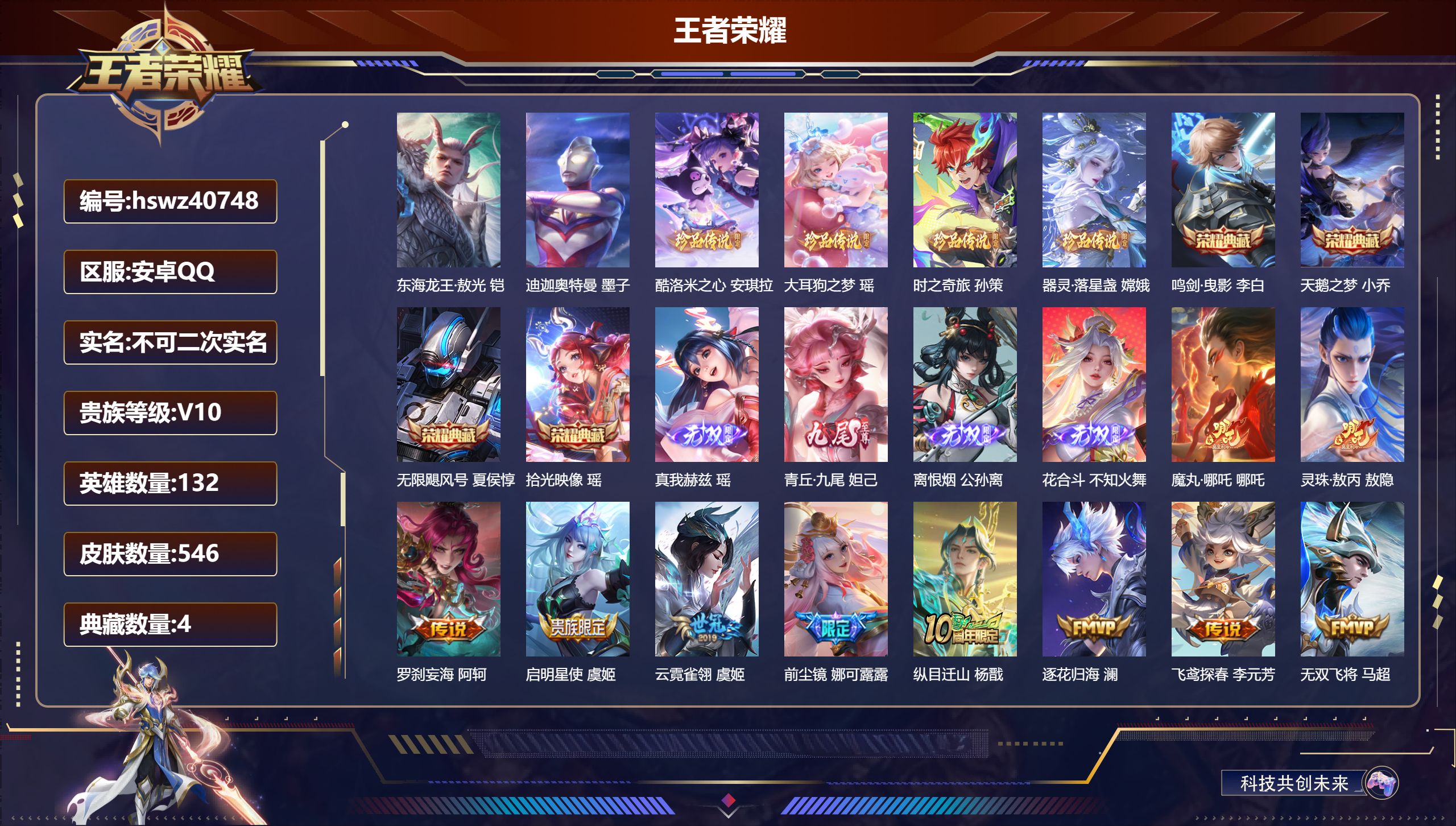 安卓QQ/V10/至尊星耀/546皮肤/132英雄/4典藏/0珍品无双/4无双/6珍品传说/76传说/182史诗/10稀有英雄【6 珍品传说】东海龙王·敖光 铠，迪迦奥特曼 墨子，酷洛米之心 安琪拉，大耳狗之梦 瑶，时之奇旅 孙策，器灵·落星盏 嫦娥【4 典藏皮肤】鸣剑·曳影 李白，天鹅之梦 小乔，无限飓风号 夏侯惇，拾光映像 瑶【4 无双皮肤】真我赫兹 瑶，青丘·九尾 妲己，离恨烟 公孙离，花合