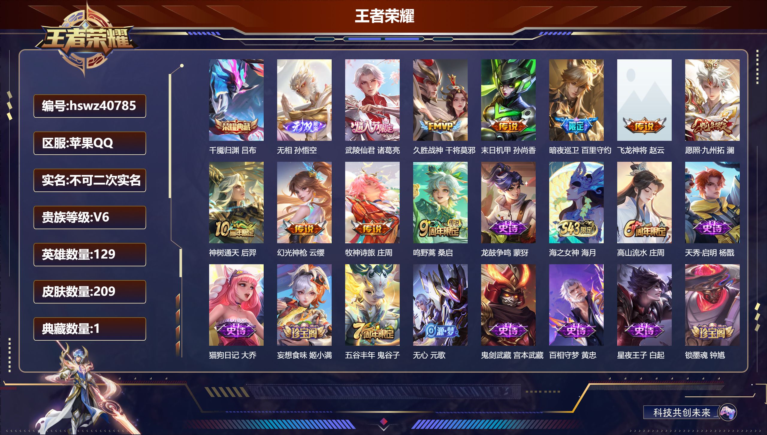 苹果QQ/V5/最强王者/209皮肤/129英雄/1典藏/0珍品无双/1无双/0珍品传说/10传说/58史诗/7稀有英雄【2 英雄全皮】影全皮,心魔六耳全皮【1 典藏皮肤】千魇归渊 吕布【1 无双皮肤】无相 孙悟空【10 传说皮肤】武陵仙君 诸葛亮,久胜战神 干将莫邪,末日机甲 孙尚香,暗夜巡卫 百里守约,飞龙神将 赵云,愿照·九州拓 澜,神树通天 后羿,幻光神枪 云缨,牧神诗旅 庄周,鸣野蒿 桑