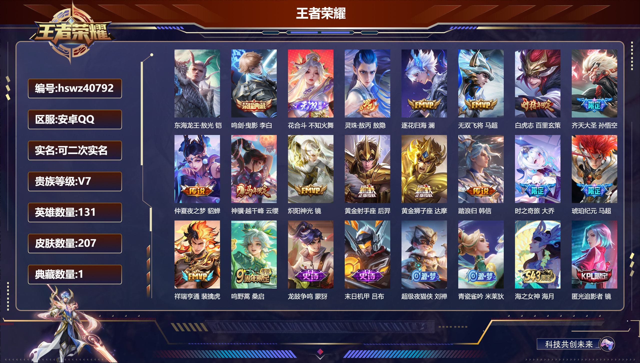 安卓QQ/V7/至尊星耀/207皮肤/131英雄/1典藏/0珍品无双/1无双/1珍品传说/15传说/58史诗/9稀有英雄【2 英雄全皮】敖隐全皮,大禹全皮【1 珍品传说】东海龙王·敖光 铠【1 典藏皮肤】鸣剑·曳影 李白【1 无双皮肤】花合斗 不知火舞【15 传说皮肤】灵珠·敖丙 敖隐,逐花归海 澜,无双飞将 马超,白虎志 百里玄策,齐天大圣 孙悟空,仲夏夜之梦 貂蝉,神骥·越千峰 云缨,炽阳神光