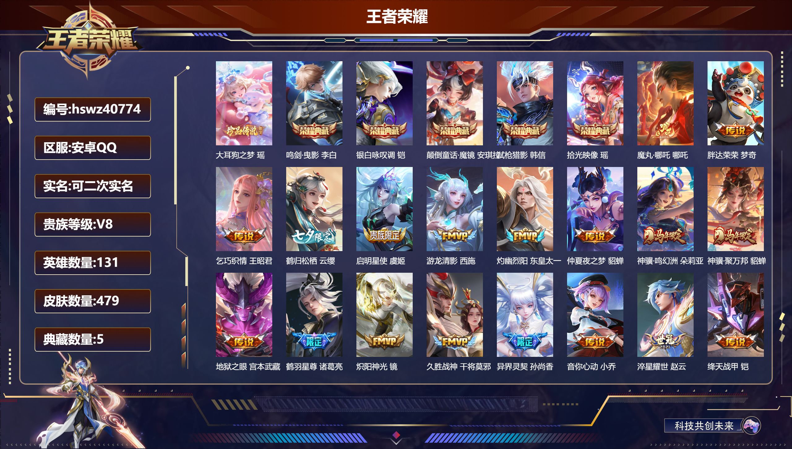 安卓QQ/V8/最强王者/479皮肤/131英雄/5典藏/0珍品无双/0无双/1珍品传说/24传说/156史诗/9稀有英雄【1 珍品传说】大耳狗之梦 瑶【5 典藏皮肤】鸣剑·曳影 李白，银白咏叹调 铠，颠倒童话·魔镜 安琪拉，弑枪猎影 韩信，拾光映像 瑶【24 传说皮肤】魔丸·哪吒 哪吒，胖达荣荣 梦奇，乞巧织情 王昭君，鹤归松栖 云缨，启明星使 虞姬，游龙清影 西施，灼幽烈阳 东皇太一，仲夏夜之