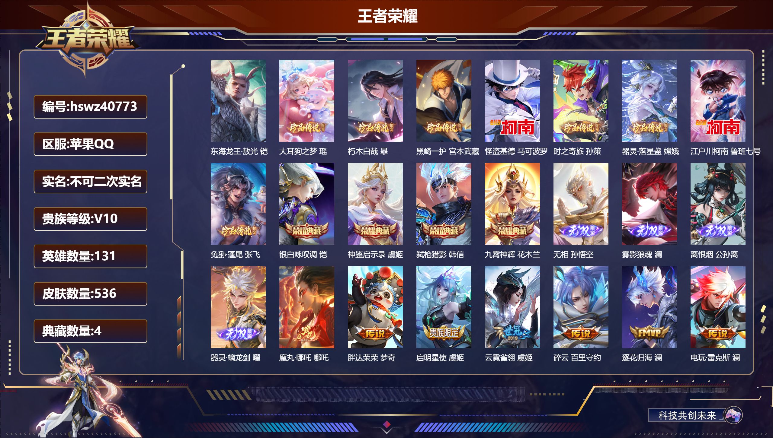 苹果QQ/V10/最强王者/536皮肤/131英雄/4典藏/0珍品无双/4无双/9珍品传说/63传说/179史诗/9稀有英雄【1 小国标】小国标澜【9 珍品传说】东海龙王·敖光 铠,大耳狗之梦 瑶,朽木白哉 暃,黑崎一护 宫本武藏,怪盗基德 马可波罗,时之奇旅 孙策,器灵·落星盏 嫦娥,江户川柯南 鲁班七号,兔狲·蓬尾 张飞【4 典藏皮肤】银白咏叹调 铠,神鉴启示录 虞姬,弑枪猎影 韩信,九霄神辉