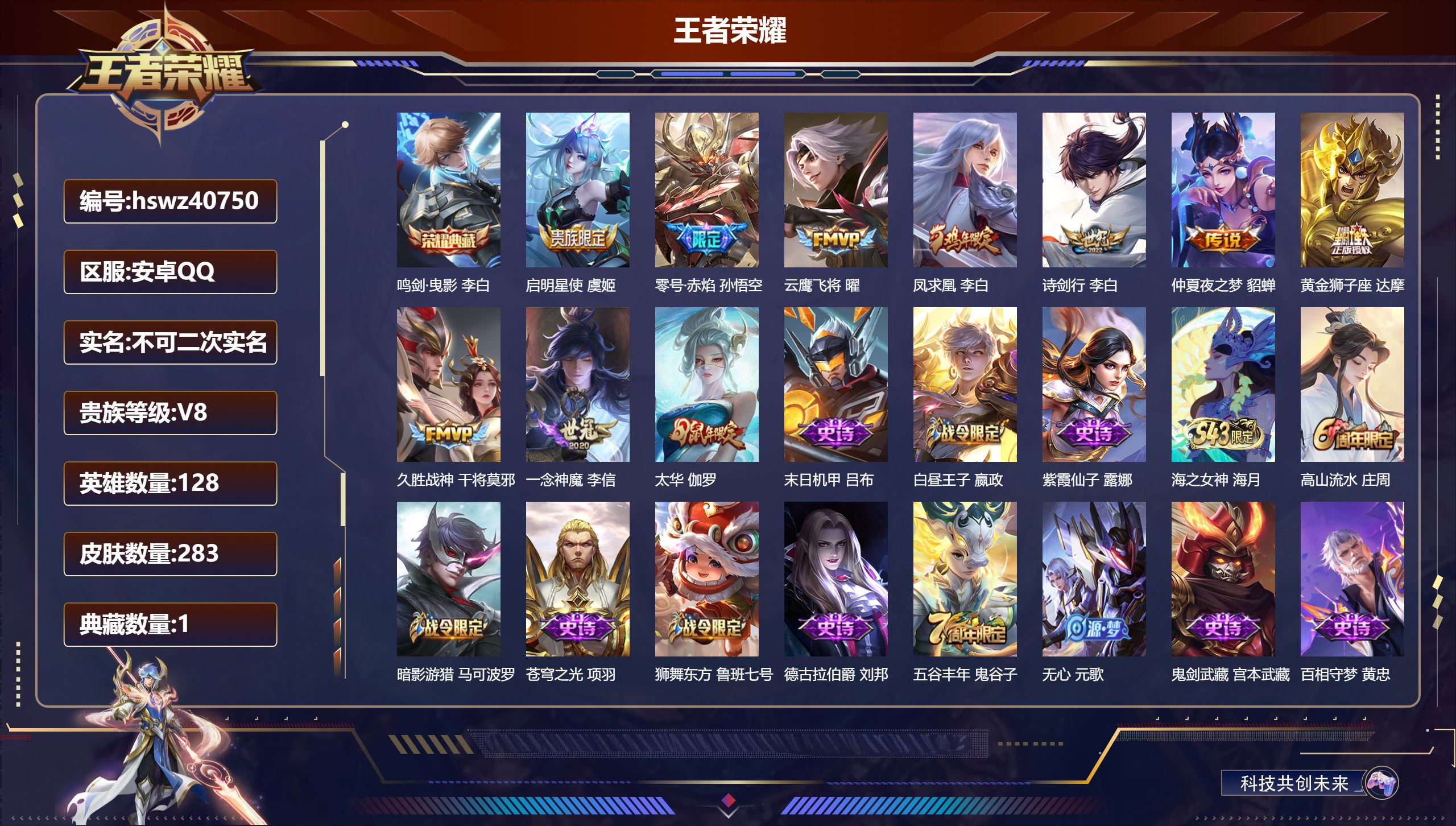安卓QQ/无/尊贵铂金/283皮肤/128英雄/1典藏/0珍品无双/0无双/0珍品传说/10传说/77史诗/8稀有英雄【1 典藏皮肤】鸣剑·曳影 李白【10 传说皮肤】启明星使 虞姬，零号·赤焰 孙悟空，云鹰飞将 曜，凤求凰 李白，诗剑行 李白，仲夏夜之梦 貂蝉，黄金狮子座 达摩，久胜战神 干将莫邪，一念神魔 李信，太华 伽罗【77 史诗皮肤】末日机甲 吕布，白昼王子 嬴政，紫霞仙子 露娜，海之女