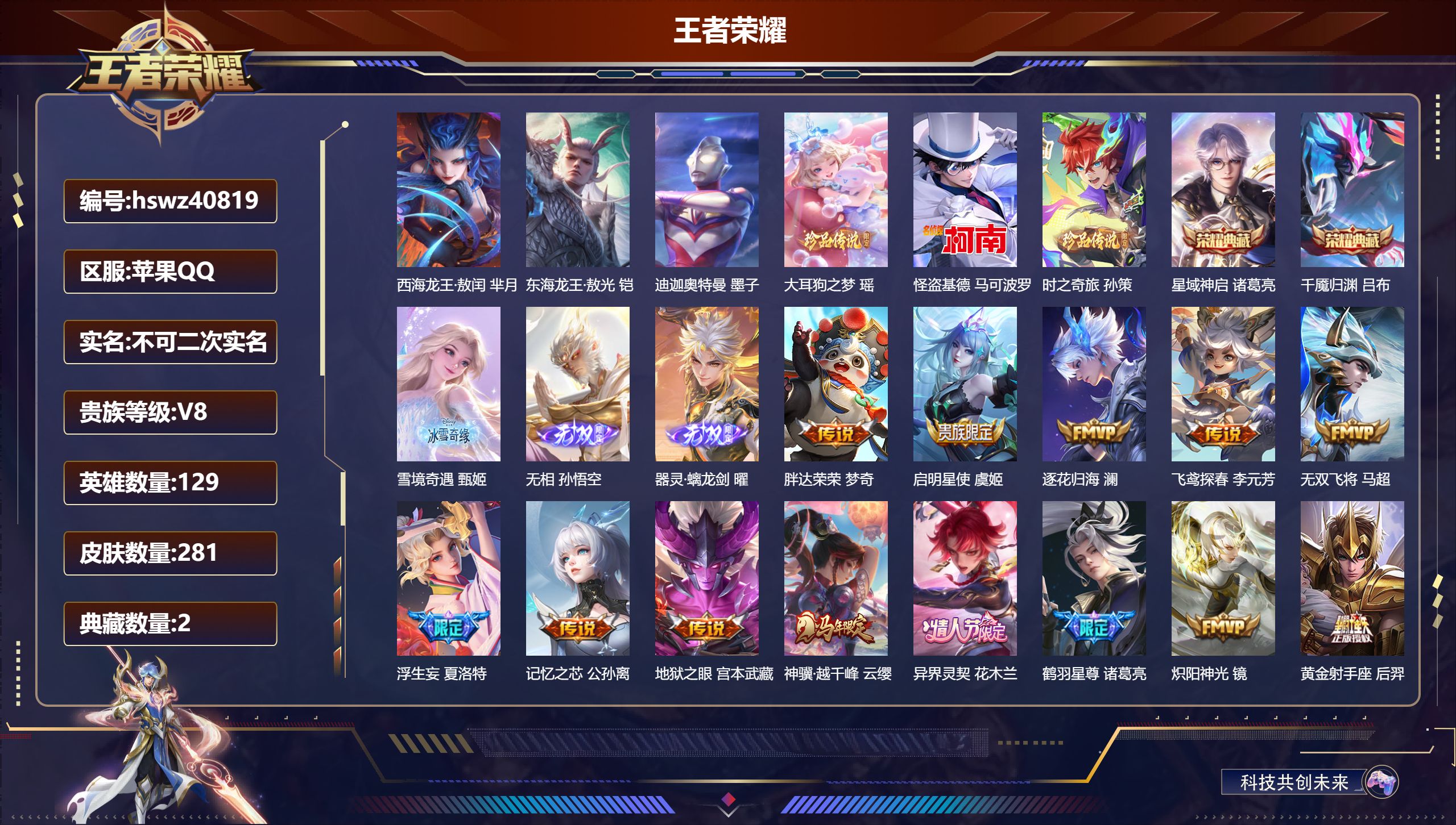 苹果QQ/V8/至尊星耀/281皮肤/129英雄/2典藏/0珍品无双/3无双/6珍品传说/26传说/85史诗/8稀有英雄【4 英雄全皮】影全皮,苍全皮,心魔六耳全皮,空空儿全皮【6 珍品传说】西海龙王·敖闰 芈月,东海龙王·敖光 铠,迪迦奥特曼 墨子,大耳狗之梦 瑶,怪盗基德 马可波罗,时之奇旅 孙策【2 典藏皮肤】星域神启 诸葛亮,千魇归渊 吕布【3 无双皮肤】雪境奇遇 甄姬,无相 孙悟空,器灵