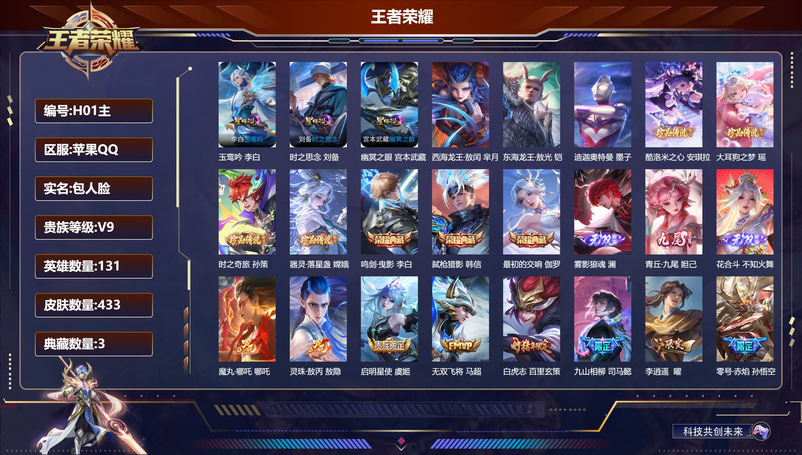 -V9-3典藏3无双7珍品传说34传说 对抗路32段 打野37段 发育路35段 金标 司马懿 后羿 白起 3星传说 玉鸾吟 时之思念 幽冥之眼【全皮英雄】 马超全皮 司马懿全皮 影全皮 【典藏】 最初的交响 鸣剑曳影 弑枪猎影 【无双】 雾影狼魂 花合斗 青丘九尾 【珍品传说】 迪迦奥特曼 东海龙王敖光 西海龙王敖闰 大耳狗之梦 酷洛米之心 器灵落星盏 时之奇旅孙策 【传说】 意贯长戈 灵珠敖丙 