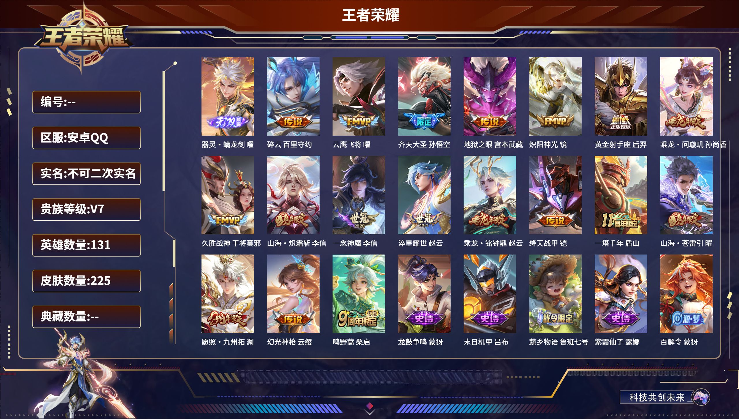 安卓QQ/V7/最强王者/225皮肤/131英雄/1无双/18传说/73史诗/9稀有英雄【1 英雄全皮】心魔六耳全皮【1 无双皮肤】器灵·螭龙剑 曜【18 传说皮肤】碎云 百里守约，云鹰飞将 曜，齐天大圣 孙悟空，愿照·九州拓 澜，炽阳神光 镜，乘龙·问璇玑 孙尚香，久胜战神 干将莫邪，山海·炽霜斩 李信，一念神魔 李信，淬星耀世 赵云，乘龙·铭钟鼎 赵云，绛天战甲 铠，一塔千年 盾山。