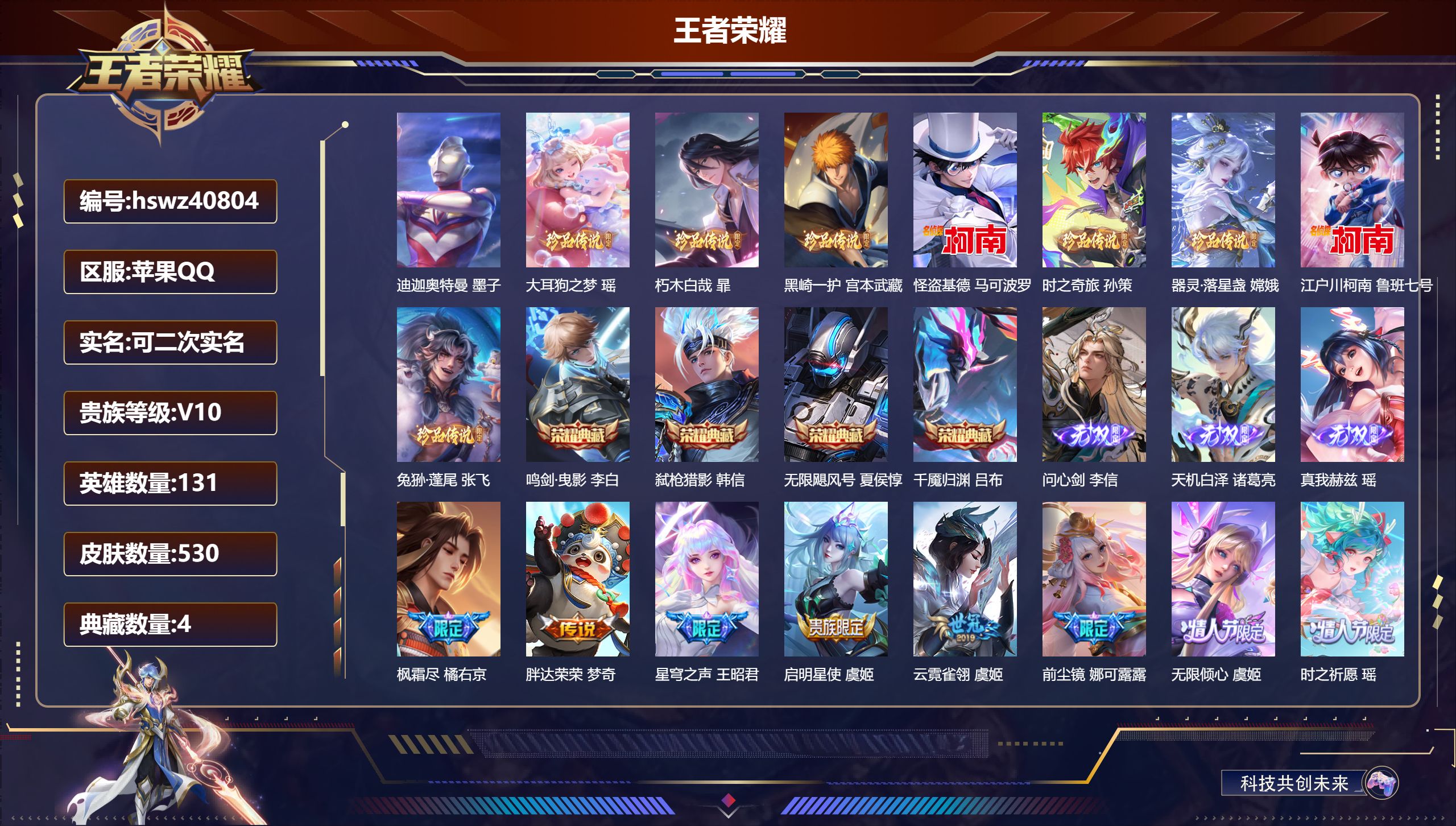 苹果QQ/V10/永恒钻石/530皮肤/131英雄/4典藏/0珍品无双/3无双/9珍品传说/51传说/168史诗/9稀有英雄【9 珍品传说】迪迦奥特曼 墨子，大耳狗之梦 瑶，朽木白哉 暃，黑崎一护 宫本武藏，怪盗基德 马可波罗，时之奇旅 孙策，器灵·落星盏 嫦娥，江户川柯南 鲁班七号，兔狲·蓬尾 张飞【4 典藏皮肤】鸣剑·曳影 李白，弑枪猎影 韩信，无限飓风号 夏侯惇，千魇归渊 吕布【3 无双皮肤