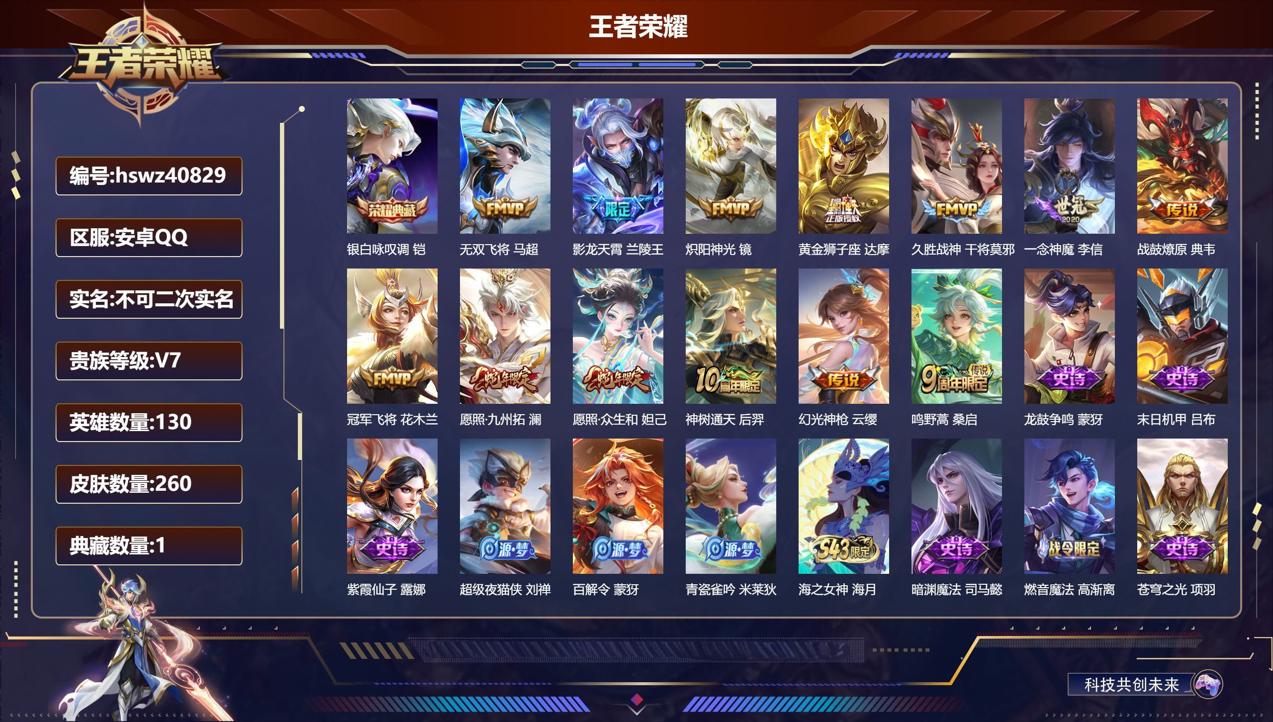 安卓QQ/V7/永恒钻石/260皮肤/130英雄/1典藏/0珍品无双/0无双/0珍品传说/13传说/67史诗/8稀有英雄【1 英雄全皮】戈娅全皮【1 典藏皮肤】银白咏叹调 铠【13 传说皮肤】无双飞将 马超,影龙天霄 兰陵王,炽阳神光 镜,黄金狮子座 达摩,久胜战神 干将莫邪,一念神魔 李信,战鼓燎原 典韦,冠军飞将 花木兰,愿照·九州拓 澜,愿照·众生和 妲己,神树通天 后羿,幻光神枪 云缨,鸣