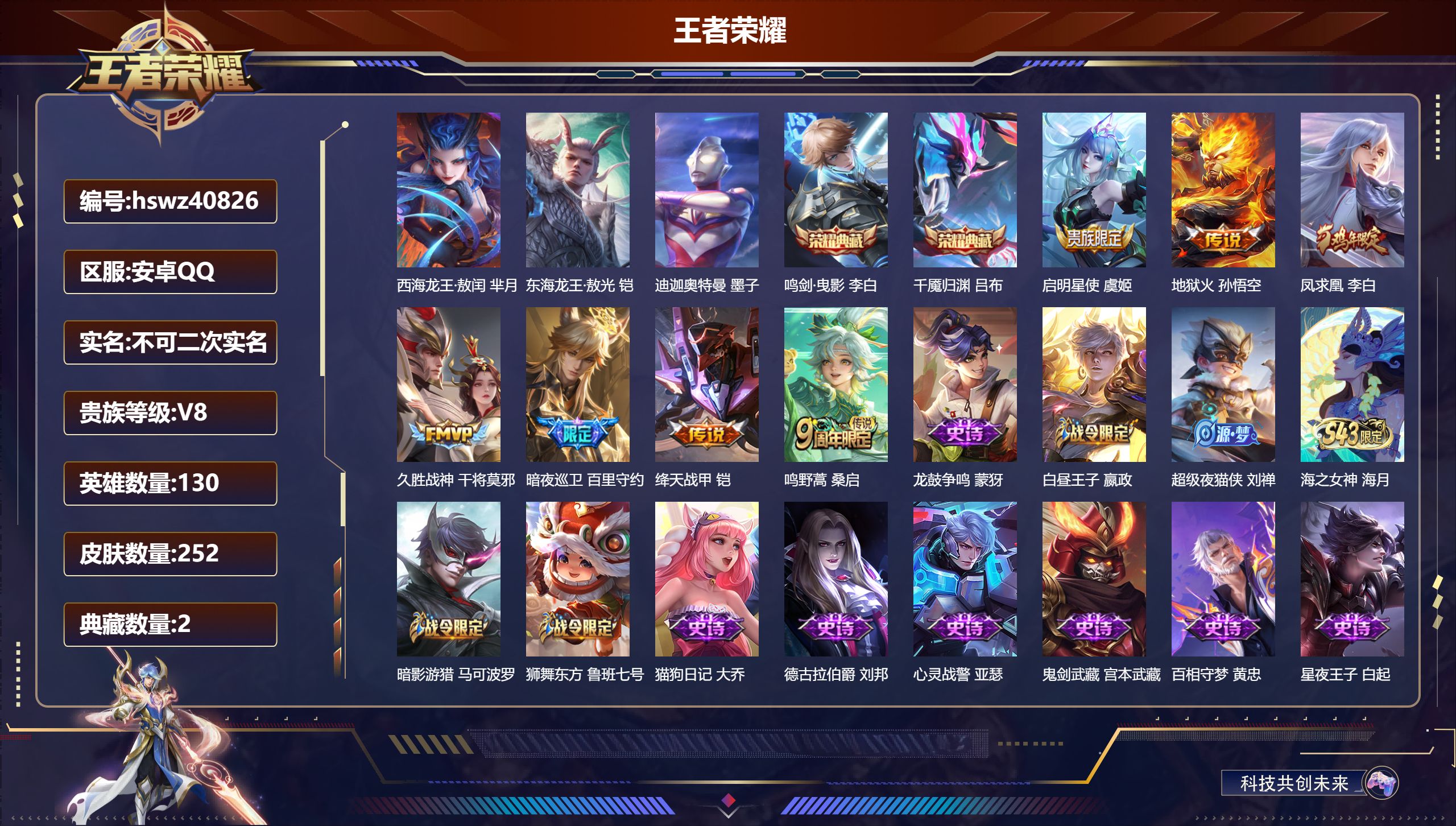 安卓QQ/V8/永恒钻石/252皮肤/130英雄/2典藏/0珍品无双/0无双/3珍品传说/7传说/63史诗/8稀有英雄【2 英雄全皮】心魔六耳全皮，大禹全皮【3 珍品传说】西海龙王·敖闰 芈月，东海龙王·敖光 铠，迪迦奥特曼 墨子【2 典藏皮肤】鸣剑·曳影 李白，千魇归渊 吕布【7 传说皮肤】启明星使 虞姬，地狱火 孙悟空，凤求凰 李白，久胜战神 干将莫邪，暗夜巡卫 百里守约，绛天战甲 铠，鸣野蒿