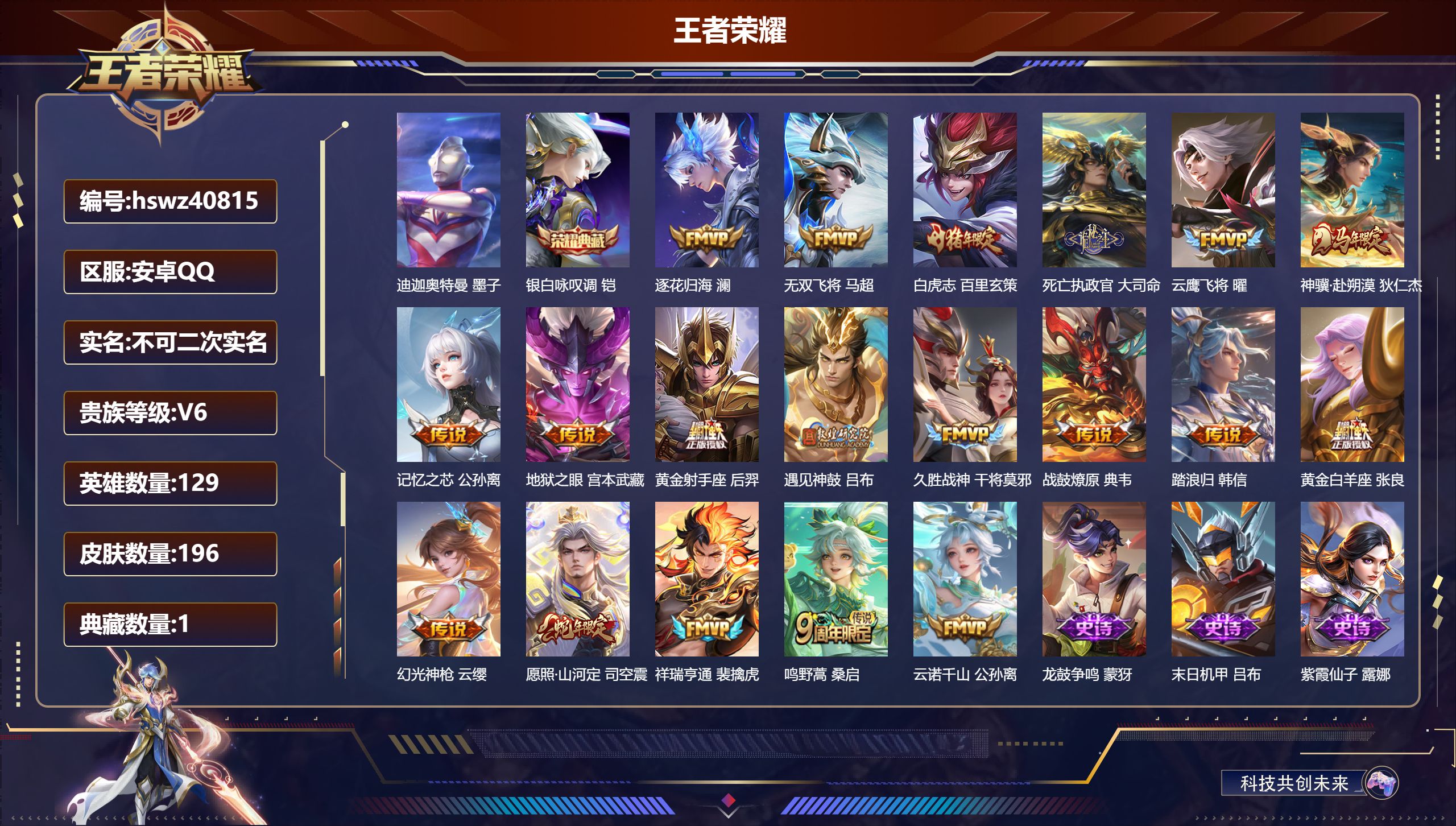 安卓QQ/V6/最强王者/196皮肤/129英雄/1典藏/0珍品无双/0无双/1珍品传说/19传说/68史诗/8稀有英雄【2 英雄全皮】司空震全皮，心魔六耳全皮【1 珍品传说】迪迦奥特曼 墨子【1 典藏皮肤】银白咏叹调 铠【19 传说皮肤】逐花归海 澜，无双飞将 马超，白虎志 百里玄策，死亡执政官 大司命，云鹰飞将 曜，神骥·赴朔漠 狄仁杰，记忆之芯 公孙离，地狱之眼 宫本武藏，黄金射手座 后羿，