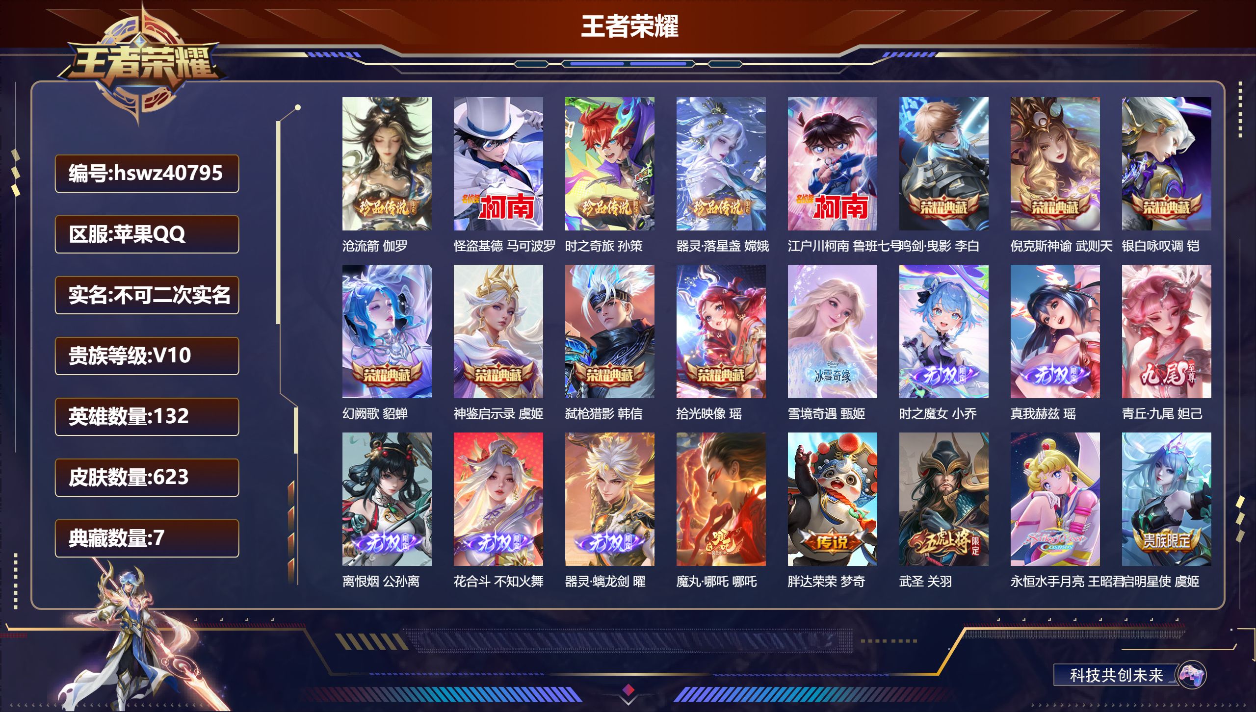 苹果QQ/V10/至尊星耀/623皮肤/132英雄/7典藏/0珍品无双/7无双/5珍品传说/80传说/204史诗/10稀有英雄【5 珍品传说】沧流箭 伽罗,怪盗基德 马可波罗,时之奇旅 孙策,器灵·落星盏 嫦娥,江户川柯南 鲁班七号【7 典藏皮肤】鸣剑·曳影 李白,倪克斯神谕 武则天,银白咏叹调 铠,幻阙歌 貂蝉,神鉴启示录 虞姬,弑枪猎影 韩信,拾光映像 瑶【7 无双皮肤】雪境奇遇 甄姬,时之魔