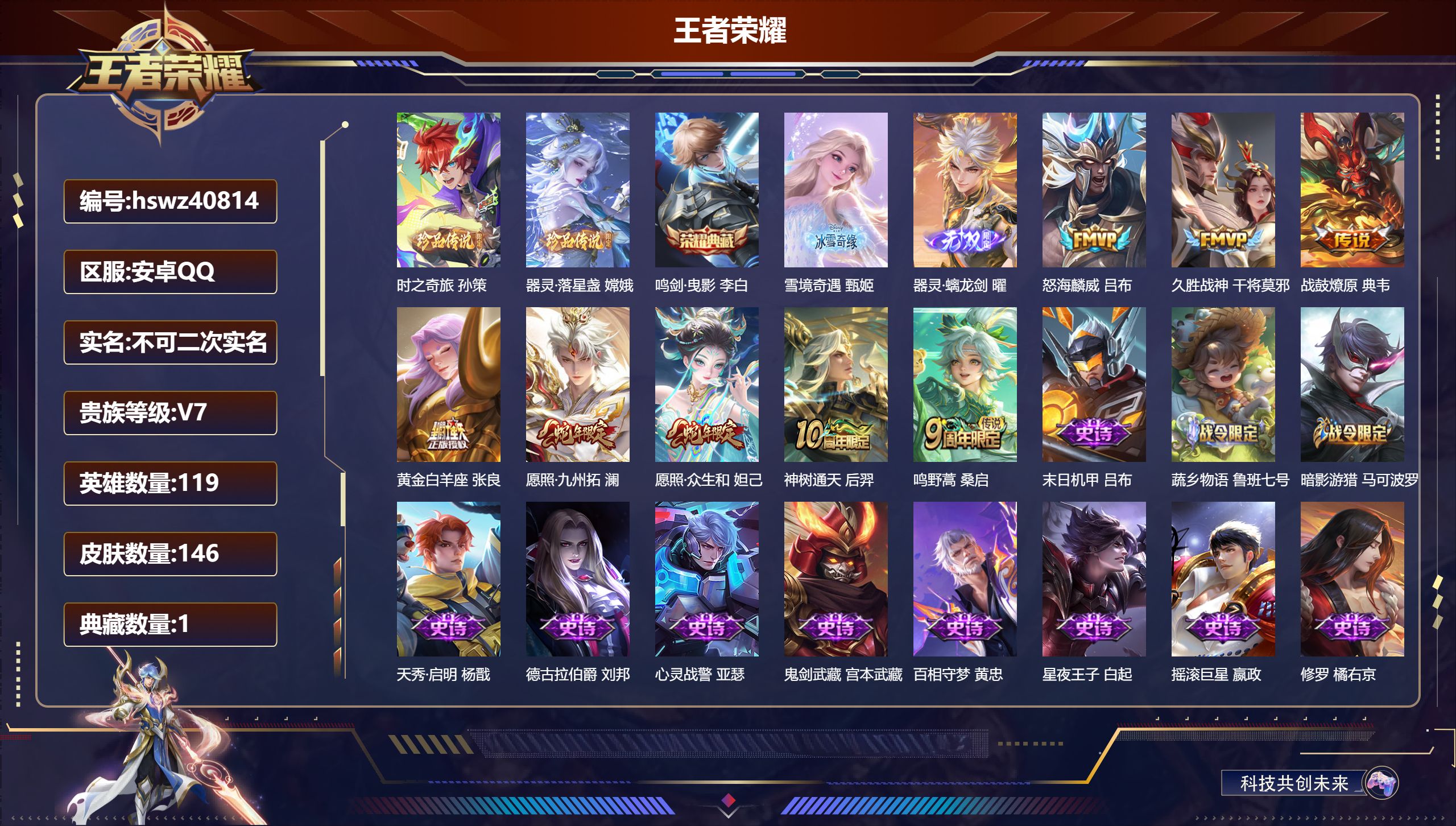 安卓QQ/无/荣耀黄金/146皮肤/119英雄/1典藏/0珍品无双/2无双/2珍品传说/8传说/54史诗/8稀有英雄【2 珍品传说】时之奇旅 孙策，器灵·落星盏 嫦娥【1 典藏皮肤】鸣剑·曳影 李白【2 无双皮肤】雪境奇遇 甄姬，器灵·螭龙剑 曜【8 传说皮肤】怒海麟威 吕布，久胜战神 干将莫邪，战鼓燎原 典韦，黄金白羊座 张良，愿照·九州拓 澜，愿照·众生和 妲己，神树通天 后羿，鸣野蒿 桑启【